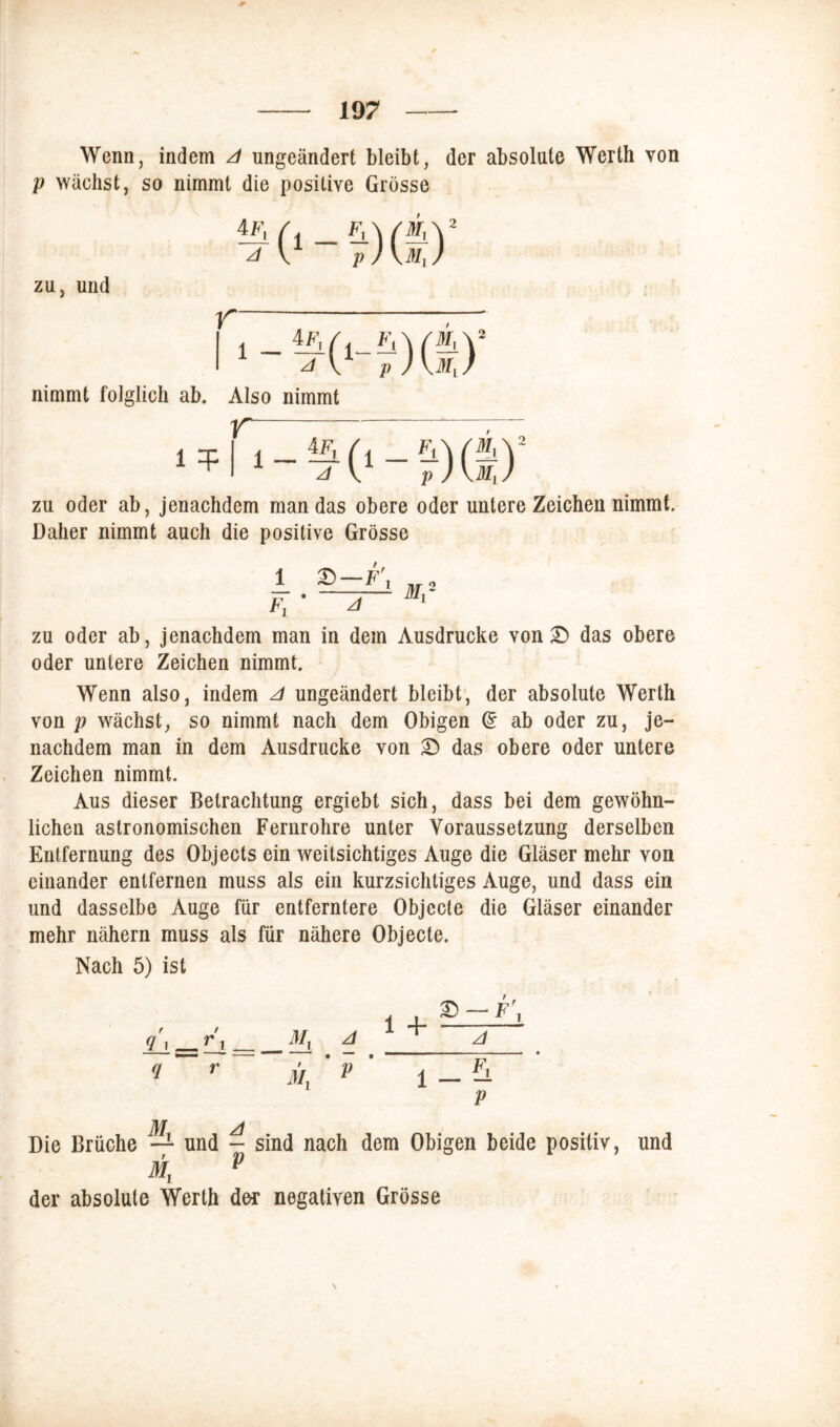 Wenn, indem A ungeändert bleibt, der absolute Werth von p wächst, so nimmt die positive Grösse zu, und nimmt folglich ab. Also nimmt 1 t zu oder ab, jenachdem man das obere oder untere Zeichen nimmt. Daher nimmt auch die positive Grösse Fi £)—F\ Mr zu oder ab, jenachdem man in dem Ausdrucke von £> das obere oder untere Zeichen nimmt. Wenn also, indem A ungeändert bleibt, der absolute Werth von p wächst, so nimmt nach dem Obigen (£ ab oder zu, je- nachdem man in dem Ausdrucke von £) das obere oder untere Zeichen nimmt. Aus dieser Betrachtung ergiebt sich, dass bei dem gewöhn- lichen astronomischen Fernrohre unter Voraussetzung derselben Entfernung des Objects ein weitsichtiges Auge die Gläser mehr von einander entfernen muss als ein kurzsichtiges Auge, und dass ein und dasselbe Auge für entferntere Objecte die Gläser einander mehr nähern muss als für nähere Objecte. Nach 5) ist My My A V 1 + 1 £> — F\ A _ F\ P Die Brüche der absolute Werth - sind nach dem Obigen beide positiv, der negativen Grösse und