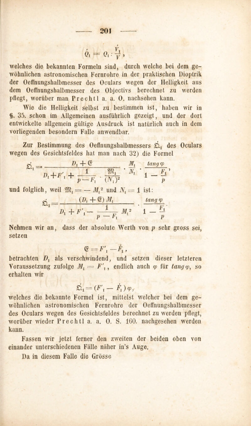 Ql Ql : y j welches die bekannten Formeln sind, durch welche bei dem ge- wöhnlichen astronomischen Fernrohre in der praktischen Dioptrik der OetTnungshalbmesser des Oculars wegen der Helligkeit aus dem OetTnungshalbmesser des Objectivs berechnet zu werden pflegt, worüber man Prechtl a. a. 0. nachsehen kann. Wie die Helligkeit selbst zu bestimmen ist, haben wir in §. 35. schon im Allgemeinen ausführlich gezeigt, und der dort entwickelte allgemein gültige Ausdruck ist natürlich auch in dem vorliegenden besondern Falle anwendbar. Zur Bestimmung des Oeffnungshalbmessers £tx des Oculars wegen des Gesichtsfeldes hat man nach 32) die Formel D{ 4- (? Mx tangcp 'Nr-' & Di + F\ + 1 mL l V — Fl ' (N\)2 und folglich, weil = — M,2 und NL = 1 ist: (.D{ + (5) Mx lang cp V V £G = Di+F\ 1 * Fi —± f 2 1 _ i! P — Fv p Nehmen wir an, dass der absolute Werth von p sehr gross sei, setzen Qt^F\-Ft, betrachten Dr als verschwindend, und setzen dieser letzteren Voraussetzung zufolge ML — F\, endlich auch cp für tangcp, so erhalten wir &i = (F\ —Fi) V,- welches die bekannte Formel ist, mittelst welcher bei dem ge- wöhnlichen astronomischen Fernrohre der OetTnungshalbmesser des Oculars wegen des Gesichtsfeldes berechnet zu werden pflegt, worüber wieder Prechtl a. a. 0. S. 160. nachgesehen werden kann. Fassen wir jetzt ferner den zweiten der beiden oben von einander unterschiedenen Fälle näher in’s Auge. Da in diesem Falle die Grösse