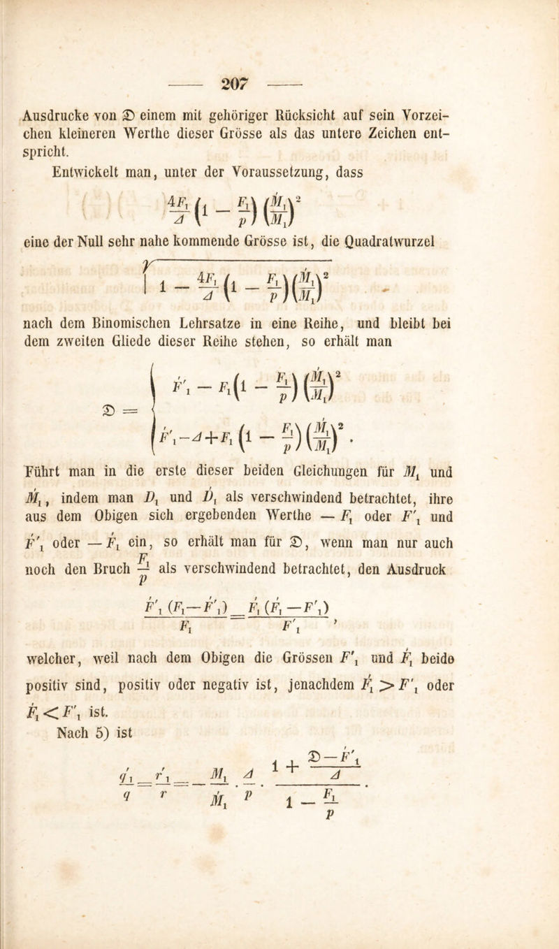 Ausdrucke von £) einem mit gehöriger Rücksicht auf sein Vorzei- chen kleineren Werthe dieser Grösse als das untere Zeichen ent- spricht. Entwickelt man, unter der Voraussetzung, dass eine der Null sehr nahe kommende Grösse ist, die Quadratwurzel nach dem Binomischen Lehrsätze in eine Reihe, und bleibt bei dem zweiten Gliede dieser Reihe stehen, so erhält man Führt man in die erste dieser beiden Gleichungen für 31L und Mx, indem man Dx und Dy als verschwindend betrachtet, ihre aus dem Obigen sich ergebenden Werthe — Ft oder F\ und F\ oder —Fx ein, so erhält man für £), wenn man nur auch F noch den Bruch — als verschwindend betrachtet, den Ausdruck p > (fi— F\)^Fy(Fy- F\) Fl F\ welcher, weil nach dem Obigen die Grössen F\ und Fx beide positiv sind, positiv oder negativ ist, jenachdem Fx >F\ oder F1<F\ ist. Nach 5) ist 1 +