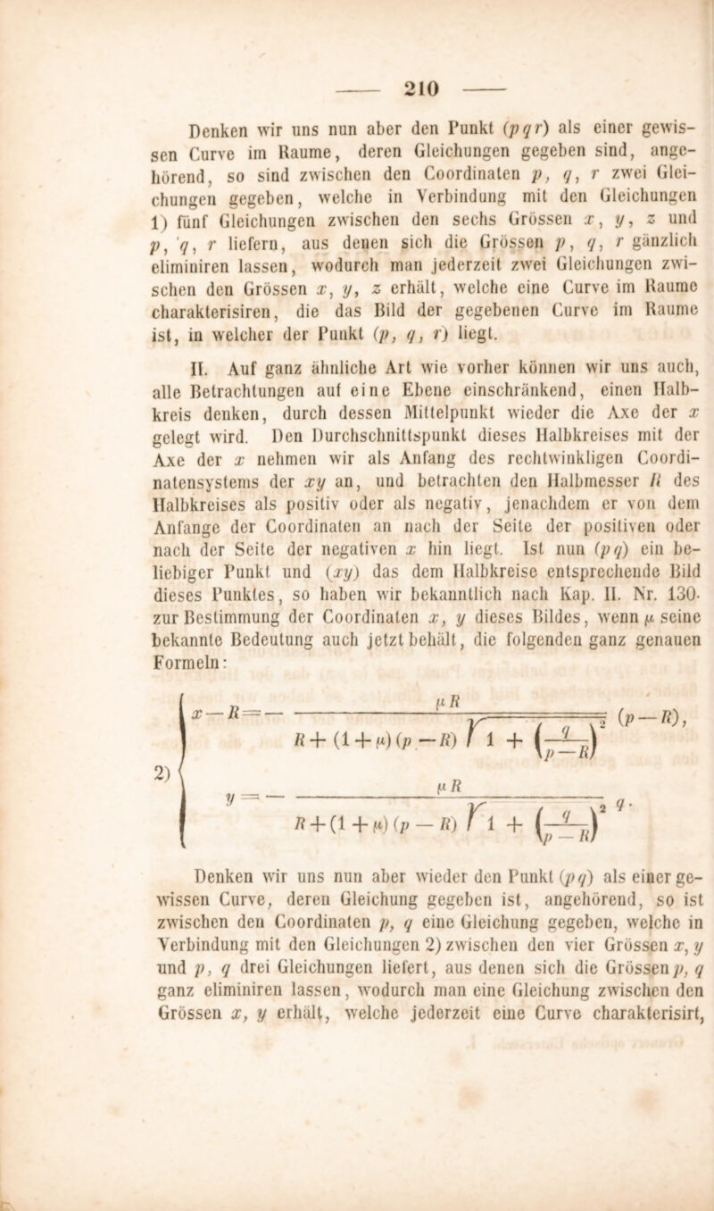 Denken wir uns nun aber den Punkt (pqr) als einer gewis- sen Curve im Raume, deren Gleichungen gegeben sind, ange- hörend, so sind zwischen den Coordinaten p, q, r zwei Glei- chungen gegeben, welche in Verbindung mit den Gleichungen 1) fünf Gleichungen zwischen den sechs Grössen x, y, z und p, q, r liefern, aus denen sich die Grössen p, q, r gänzlich elimiuiren lassen, wodurch man jederzeit zwei Gleichungen zwi- schen den Grössen x, y, z erhält, welche eine Curve im Raume charakterisiren, die das Bild der gegebenen Curve im Raume ist, in welcher der Punkt (p, q, r) liegt. II. Auf ganz ähnliche Art wie vorher können wir uns auch, alle Betrachtungen aut eine Ebene einschränkend, einen Halb- kreis denken, durch dessen Mittelpunkt wieder die Axe der x gelegt wird. Den Durchschnittspunkt dieses Halbkreises mit der Axe der x nehmen wir als Anfang des rechtwinkligen Coordi- natensystems der xy an, und betrachten den Halbmesser fl des Halbkreises als positiv oder als negativ, jenachdem er von dem Anfänge der Coordinaten an nach der Seite der positiven oder nach der Seite der negativen x hin liegt. Ist nun (pq) ein be- liebiger Punkt und (xy) das dem Halbkreise entsprechende Bild dieses Punktes, so haben wir bekanntlich nach Kap. II. Nr. 130- zur Bestimmung der Coordinaten x, y dieses Bildes, wenn p seine bekannte Bedeutung auch jetzt behält, die folgenden ganz genauen Formeln: yji R+ (i + i*)(p-R) T1 + fl + (i + p>) (p — fl) 1f i 4* Denken wir uns nun aber wieder den Punkt (pq) als einer ge- wissen Curve, deren Gleichung gegeben ist, angehörend, so ist zwischen den Coordinaten p, q eine Gleichung gegeben, welche in Verbindung mit den Gleichungen 2) zwischen den vier Grössen x, y und p, q drei Gleichungen liefert , aus denen sich die Grössen p, q ganz elimiuiren lassen, wodurch man eine Gleichung zwischen den Grössen x, y erhält, welche jederzeit eine Curve charakterisirt,