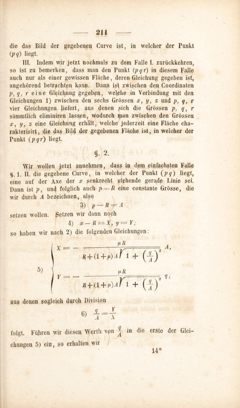 die das Bild der gegebenen Curve ist, in welcher der Punkt (;pq) liegt. III. Indem wir jetzt nochmals zu dem Falle I. zurückkehren, so ist zu bemerken, dass man den Punkt (pqr) in diesem Falle auch nur als einer gewissen Fläche, deren Gleichung gegeben ist, angehörend betrachten kann. Dann ist zwischen den Coordinaten /?, q, r eine Gleichung gegeben, welche in Verbindung mit den Gleichungen 1) zwischen den sechs Grössen x, y, z und p, q, r vier Gleichungen liefert, aus denen ßich die Grössen p, q) r sämmtlich eiiminiren lassen, wodurch ipan zwischen den Grössen .r, y, z eine Gleichung erhält, welche jederzeit eine Fläche cha- rakterisirt, die das Bild der gegebenen Fläche ist, in welcher der Punkt (pqr) liegt. §. 2. Wir wollen jetzt annehmen, dass in dem einfachsten Falle §. 1. II. die gegebene Curve, in welcher der Punkt (pq) liegt, eine auf der Axe der x senkrecht stehende gerade Linie sei. Dann ist und folglich auch p — R eine conslante Grösse, die wir durch A bezeichnen, also 3) p — R — A setzen wollen. Setzen wir dann noch 4) x— R = X, y = Y; so haben wir nach 2) die folgenden Gleichungen: r + (1 + p)aK 1 + (j) InR R+a+fO^r i + (-j-) aus denen sogleich durch Division folgt. Führen wir diesen Werth von ^ in die erste der Glei- chungen 5) ein, so erhalten wir 14*