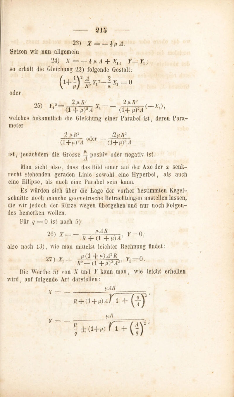 23) X — — ? i* A. Setzen wir nun allgemein 24) X = — ip A -f X,, Y^YV; so erhält die Gleichung 22) folgende Gestalt: (i+iYU^ \ v-) v oder 0 25) Yl2 = 2(jlR2 Xi = - 2 tiR2 (1 + (t)2A Äl (1+ (*)2A welches bekanntlich die Gleichung einer Parabel ist, deren Para- meter 2 iuR2 (i+u)2A oder .2^R2 (i-\-t*)2A ist, jenachdem die Grösse ~ positiv oder negativ ist. Man sieht also, dass das Bild einer auf der Axe der x senk- recht stehenden geraden Linie sowohl eine Hyperbel, als auch eine Ellipse, als auch eine Parabel sein kann. Es würden sich über die Lage der vorher bestimmten Kegel- schnitte noch manche geometrische Betrachtungen anstellen lassen, die wir jedoch der Kürze wegen übergehen und nur noch Folgen- des bemerken wollen. Für q — 0 ist nach 5) (iAR 26) X = — , y= 0; R 4 (1 + p) A also nach 13), wie man mittelst leichter Rechnung findet: 27) X, ^(1 “L P)A~ R y _ Q Äa—(l+ti)2A2’ M Die Werthe 5) von X und Y kann man, wie leicht erhellen wird, auf folgende Art darstellen: (iAR X R+a+tiA - (i)' \lR ^ id+rtTi+ (|)” Y — —