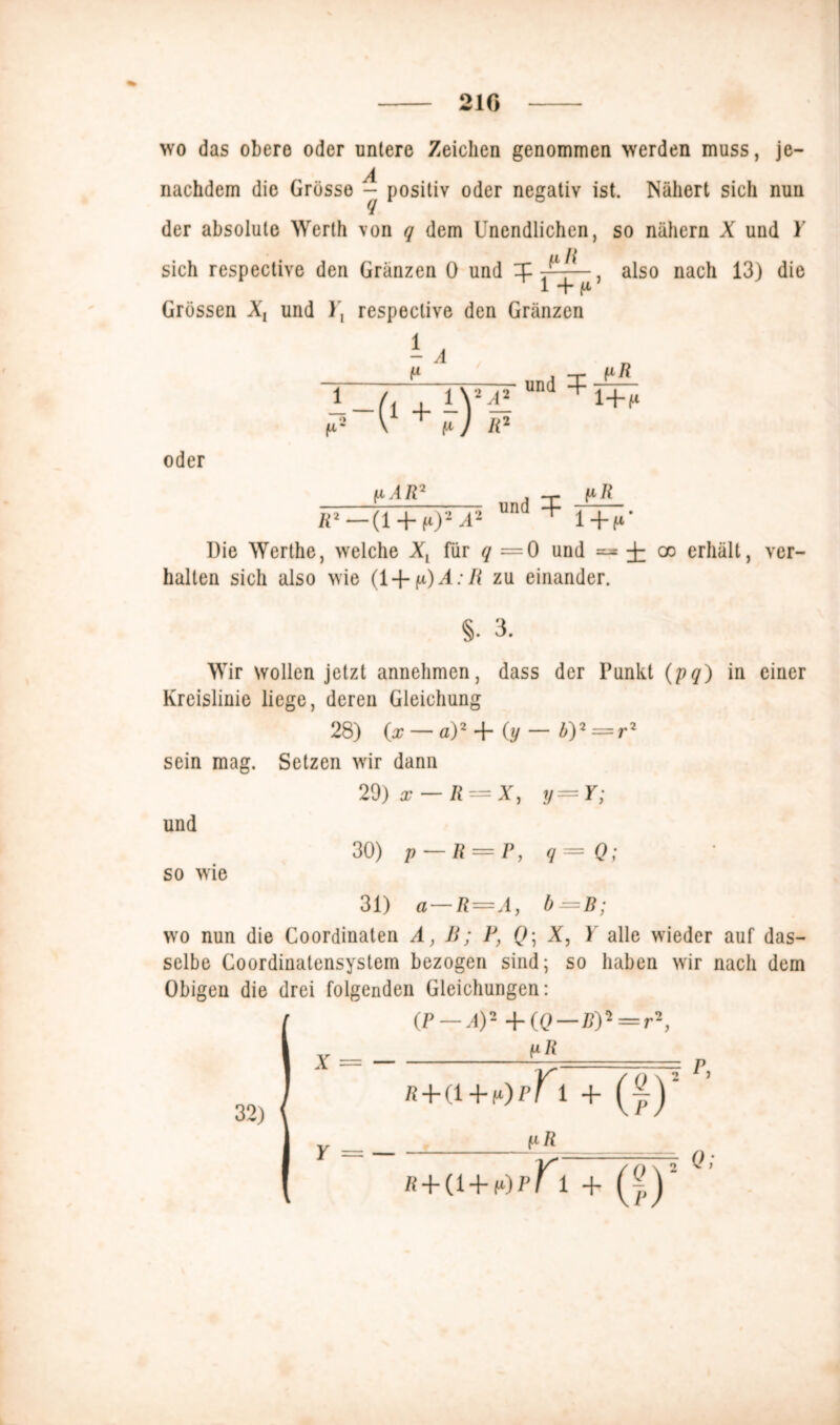 210 wo das obere oder untere Zeichen genommen werden muss, jc- nachdem die Grösse - positiv oder negativ ist. Nähert sich nun der absolute Werth von q dem Unendlichen, so nähern X und Y sich respective den Gränzen 0 und X ■J',~. also nach 13) die 1 + f* Grössen X, und respective den Gränzen P P . -T- iiR i /, , iV2d! d f42 V + fi) R2 oder pAR' ~T~7^ und pR R2 — (1 + fO2 ^2 1 1+f* Die Werthe, welche XL für q — 0 und ^ -J- co erhält, ver- halten sich also wie (i+p)A:R zu einander. §. 3. Wir wollen jetzt annehmen, dass der Punkt (pq) in einer Kreislinie liege, deren Gleichung 28) O — a)2 + (y — b)2 = r2 sein mag. Setzen wir dann 29) x — R = X, y=Y; und 30) p — R = P, q = Q; so wie 31) a — R—Ay b =B; wo nun die Coordinaten A, B; P, Q\ X, 1 alle wieder auf das- selbe Coordinatensystem bezogen sind; so haben wir nach dem Obigen die drei folgenden Gleichungen: X = — (P — A)2 +((? — B)2 = r2: pR 32) Y = — ß + (l pR fi+a+fO^r i + (Jj\ 7 P, Q;