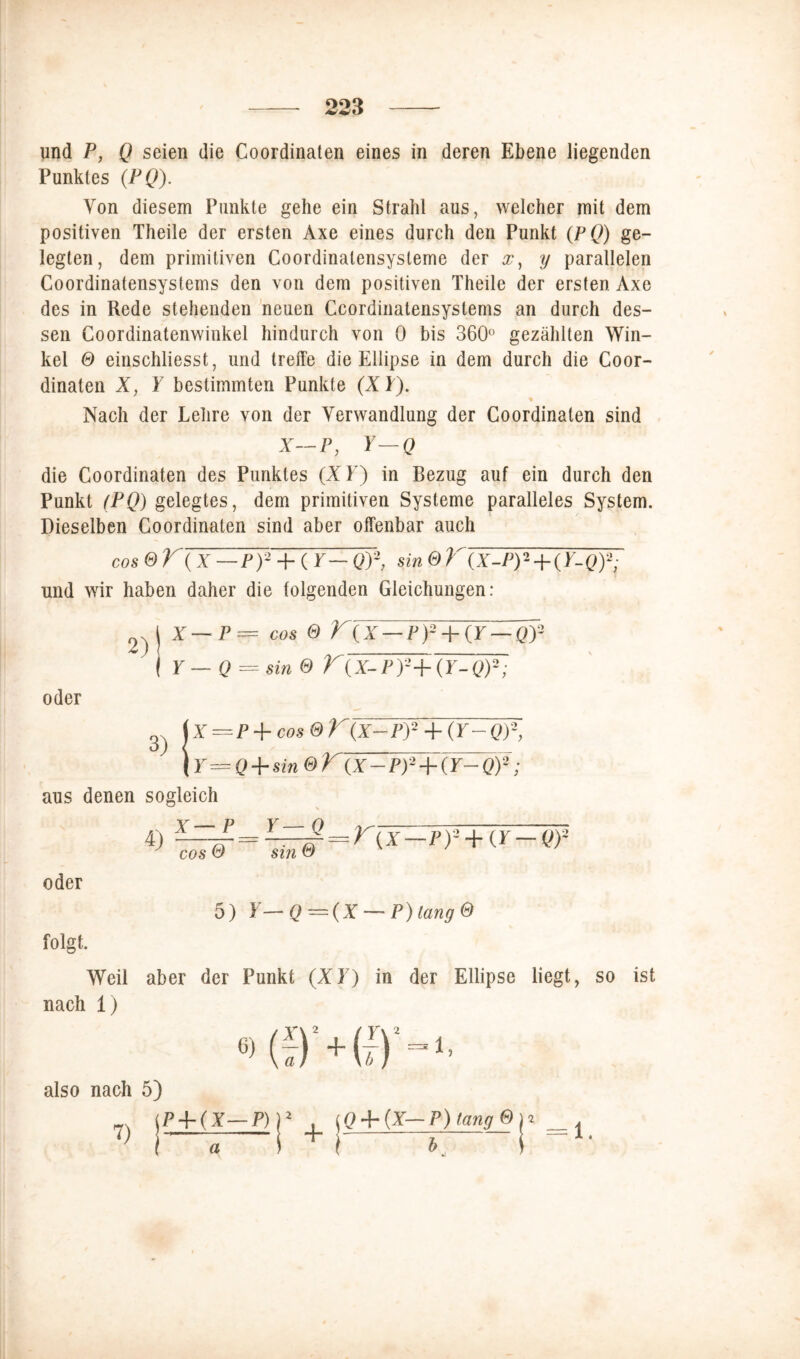 und P, Q seien die Coordinaten eines in deren Ebene liegenden Punktes (PQ). Von diesem Punkte gehe ein Strahl aus, welcher mit dem positiven Theile der ersten Axe eines durch den Punkt (pQ) ge- legten, dem primitiven Coordinalensysteme der x, y parallelen Coordinatensystems den von dem positiven Theile der ersten Axe des in Rede stehenden neuen Ccordinatensystems an durch des- sen Coordinatenwinkel hindurch von 0 bis 360° gezählten Win- kel © einschliesst, und treffe die Ellipse in dem durch die Coor- dinaten X, Y bestimmten Punkte (X Y). % Nach der Lehre von der Verwandlung der Coordinaten sind X--P, Y—Q die Coordinaten des Punktes (XY) in Bezug auf ein durch den Punkt (PQ) gelegtes, dem primitiven Systeme paralleles System. Dieselben Coordinaten sind aber offenbar auch cos e y\x—Ty + (r— öy, sin & K(x-py-+(Y-Qf, und wir haben daher die folgenden Gleichungen: \ x — p= cos e V(x—py + (Y—Qy I Y—Q = sin® T(X- l’l'+iY-Q)-; oder 3) X=P + cos®K (x-py + (Y-Qf, Y — 0 + sin &K(x~py + (Y-Qy; aus denen sogleich 4) oder 5) Y— Q ~(X — P) lang © folgt. Weil aber der Punkt (XY) in der Ellipse liegt, so ist nach 1) Y\2 also nach 5) V ,P±(X—P) a j2 4- iC>4-(V— P) lang © )* __ ^