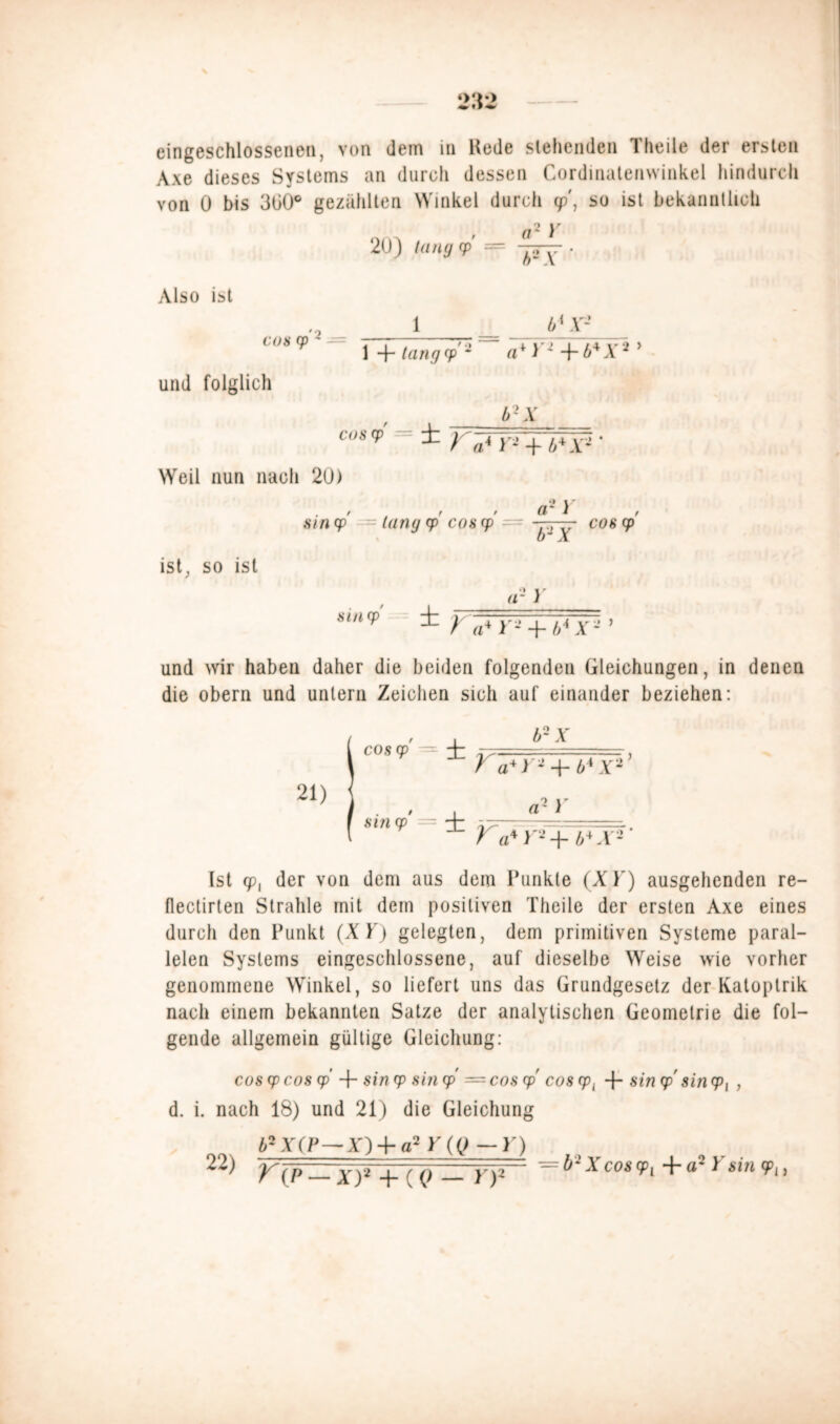 eingeschossenen, von dem in Hede siebenden Theile der ersten Axe dieses Systems an durch dessen Cordinatenwinkel hindurch von 0 bis 3ü0° gezählten Winkel durch cp', so ist bekanntlich rr Y 20) taug cp — Also ist cos Cp ' — b ‘ Y- 1 + tangcpa + > J -f- b* X2 y und folglich b2X cos? -= ± Weil nun nach 20) sin cp lang cp cos cp a-y ist, so ist b~ X ar } COS cp sincp ^ T a* r- + t,*x2 und wir haben daher die beiden folgenden Gleichungen, in denen die obern und untern Zeichen sich auf einander beziehen: b~X Va* Y1 + l>* .V2’ _ rtVj; Ca* X'+ CJi3' Ist cp{ der von dem aus dem Punkte (X)') ausgehenden re- flectirten Strahle mit dem positiven Theile der ersten Axe eines durch den Punkt (XY) gelegten, dem primitiven Systeme paral- lelen Systems eingeschlossene, auf dieselbe Weise wie vorher genommene Winkel, so liefert uns das Grundgesetz der Katoptrik nach einem bekannten Satze der analytischen Geometrie die fol- gende allgemein gültige Gleichung: cos cp cos cp 4- sin cp sin cp = cos cp' cos cp{ -f- sin cp' sin <p, , d. i. nach 18) und 21) die Gleichung 62X(P — X)4- a2 Y(Q — Y) C{p —x)3 + (Q — r)1 = b~xcos9l a'Y>in9l> cos cp' — 4: 21) sincp* = 22)