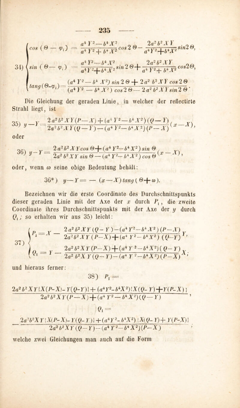 „ a* L2— bl X1 n 2 a-i-AF . 0(£l cos(e — a*Y*+b*X*C0S20 a*Y-+b*XiSln2 ’ 34) |«i» (©— <pj = sin 2 0~^ /Jv'+l+X2 C°s2&’ tang(@-cp,) (a4 r2 — i4 A'-) Sin 20 +2a- b2XY cos 2 0 (VT2 — A4T2) cos2 ©— 2a2 A2.Vysin2 0 ' Die Gleichung der geraden Linie, in welcher der reflectirte Strahl liegt, ist „ v 2a2A2AT(D-A) + (a4r2-/TY2)(C>-L), _ Jy ~ 2aAb2XY(Q — T)— (a* Y2—b*X2)(P— Ar)'x ’’ oder 36) y 2a2b2XYcos @-f-(a4 Y2— b4X2) sin ® ~~ 2ä?b-XY sin 0 — (a4 Y-- b+Ä-) cos 0 ^ oder, wenn o seine obige Bedeutung behält: 36*) y—Y = — (x— X) tang ( 0+ co). Bezeichnen wir die erste Coordinate des Durchschnitlspunkts dieser geraden Linie mit der Axe der x durch Pv, die zweite Coordinate ihres Durchschnittspunkts mit der Axe der y durch Qt; so erhalten wir aus 35) leicht: 2a*b2XY(Q-Y)-(a*Y2-b*X2)(P-X) r 2a2b-XY (P-X) + (a+ Y2-b*X2) (Q-Y) Y’ 2a2 b2XY (P-X) + (a*Y2~b*X2)(Q-Y) 2a2 b2X Y(Q-Y)~(a* Y 2-b*X2) (P-X)Ä ’ und hieraus ferner: 38) Pt = 2asb2XrtX(ij-X)- r(Q-r)t + (a*r2-b‘tx2)ix(()- y)+y(p~x) i 2a2b2XY(P—X) + (a*Y2 — bJtX2)(Q — Y) Q* = 2a-b2XY’,X{P-X)- r((>-r)l + (aT2- b*X2) |X(0- 1)4- Y(P-X) 1 2a2b2XY(Q-Y)-(a*Y2-b*X2){P~X) welche zwei Gleichungen man auch auf die Form