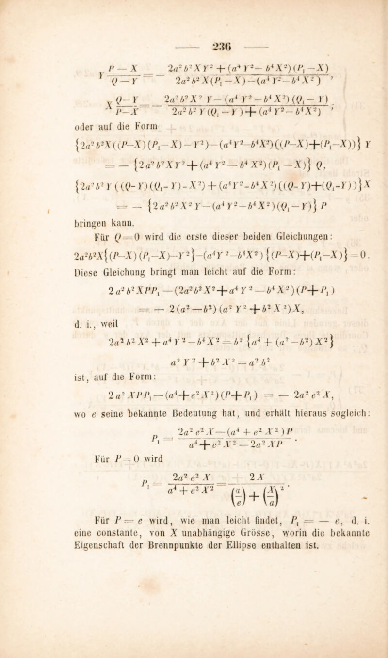 V \ -Irl,' X )•+ («* b*X ■-')(/', X) ] {> — Y ~ ' 2a2b2X('Pl-X)-(ai )-- A'X2) ’ ()- ) 2«-’//--X2 )•— (V r- -X■) ((>, - I ) X P-X 2a2b2Y(Ql-r) + (aiYi-biX-) ’ oder auf die Form {2fl-b-x((P—X)(P1-X)-Y2)-(a1 (f/’-X)+(/*,-X))} Y = — { 2 a2 42 X )'2 -|- (a4 r2 — i4 Xs)(/*, — X)J (>, {2a262 )(«>- )')((<,- h-X2) + (a'r2-44X-’)((()- r)+«?,-i))}x = - {2a2A2X2 Y—(a* K2—A4X2)((>I —K)} P bringen kann. Für (J — 0 wird die erste dieser beiden Gleichungen: 2a2b2X{(P-X) (/', -X)-)-2}-<y Y 2-b*X2) {(P-X)+(P{-x)} 0. Diese Gleichung bring! man leicht auf die Form: 2 a2 b2 X PPt — (2a2 b* X2 + a* Y 2 — b* X 2) (/'-f Pt) = — 2 (a2 —b2) (a2 Y2+b2X2)X, d. i., weil 2aib2X2 + ai Y 2 —b* X2 = b2 {a4 -f (a5-*2)X2} a2 Y 2 + b2 -V2 = «2 b2 ist, auf die Form: 2a2XPP, — (a4+e2X2)(P+P,) = — 2a2 e2 X, wo e seine bekannte Bedeutung hat, und erhält hieraus sogleich: 2a2 e2 X—(a4 Xe2 X2)P P,~ a4 + e2X2-2a2XP ' * Für P—O wird 2 a2 e2 X _ 2X ch er Für P — e wrird, wie man leicht findet, Px — — e, d. i. eine constante, von X unabhängige Grösse, worin die bekannte Eigenschaft der Brennpunkte der Ellipse enthalten ist.