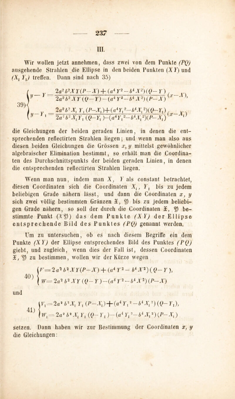 III. Wir wollen jetzt annehmen, dass zwei von dem Punkte (PQ) ausgehende Strahlen die Ellipse in den beiden Punkten (XL) und (Xi YJ treffen. Dann sind nach 35) / __ 2b2X Y(P— X) + Y2 - b4 X2) (Q-Y) _ \'J 2a2b2XY(Q-Y)-(a4 Y^-b* X2){P-X) ' ' ’’ 39)/ j y 2aHtx, r.iP-xj-HrfrS-bWXQ-rt) \ J 1 2a’b-X,Y, (Q~Y, )-{a4Y,--b*X,T)(P~X,) 0 die Gleichungen der beiden geraden Linien, in denen die ent- sprechenden refleclirten Strahlen liegen; und wenn man also aus diesen beiden Gleichungen die Grössen x, y mittelst gewöhnlicher algebraischer Elimination bestimmt, so erhält man die Coordina- ten des Durchschniltspunkts der beiden geraden Linien, in denen die entsprechenden reflectirten Strahlen liegen. Wenn man nun, indem man X, Y als constant betrachtet, diesen Coordinaten sich die Coordinaten X1} Yi bis zu jedem beliebigen Grade nähern lässt, und dann die Coordinaten xy y sich zwei völlig bestimmten Gränzen X, ?) bis zu jedem beliebi- gen Grade nähern, so soll der durch die Coordinaten X, ?) be- stimmte Punkt (£§)) das dem Punkte (XY) der Ellipse entsprechende Bild des Punktes (PQ) genannt werden. Um zu untersuchen, ob es nach diesem Begriffe ein dem Punkte (XY) der Ellipse entsprechendes Bild des Punktes (PQ) giebt, und zugleich, wenn dies der Fall ist, dessen Coordinaten X, S zu bestimmen, wollen wir der Kürze wegen lr= 2 a2b2XY(P-X) + (a4 Y2 - b4 X2) (Q- Y ), 40-* | w= 2a} b'1 XY (Q- Y)-(«■* Y2 - biX-) (P-X) und t u - 2«2 b2X, Y, (P-Ä\) + (a4 L,2 — Z>4 Ä\ 2)«?- Lj), 41) { j 1Lj= 2a7 b2XL Lj (Q- Y± )- (a4 Lj 2—b4Xr 2) (/>- A]) setzen. Dann haben wir zur Bestimmung der Coordinaten x, y die Gleichungen: