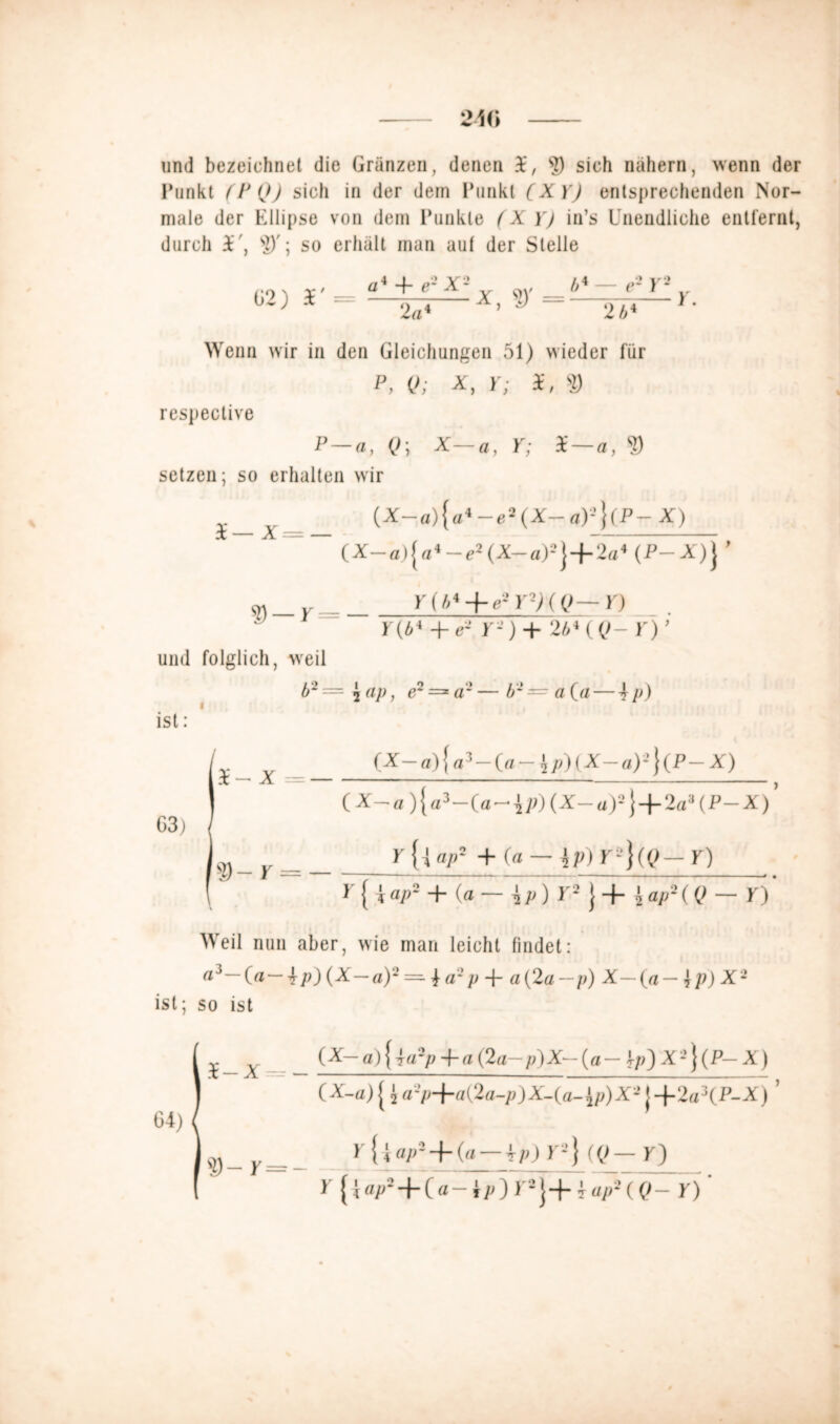 2M> und bezeichnet die Gränzen, denen ?) sich nähern, wenn der Punkt (P(J) sich in der dein Punkt (X Y) entsprechenden Nor- male der Ellipse von dem Punkte (X Y) in’s Unendliche entfernt, durch £*', SD'; so erhält man aut der Stelle G2) r = a + e2 X*1 2 «« x, = b* — e2 Y2 2 b* Y. Wenn wir in den Gleichungen 51) wieder für P> Q; X, Y; 3£, 9 respective P —a, (>; X—fl, K; i— fl, $ setzen; so erhalten wir A=_ (X-a){a«-e2(X--a)2}(P-X) ~~ (X-a.){a4-e2(X-a)2} + 2a4 (P- X)} ’ S) — r = und folglich, weil b2 = I ; ist: Y (h* + e- Y-) ( Q— V) Y(b* + e- Y-) + 2b* ( Q- Y) ’ i ap, e~ =■ aJ — b -= a (a — 4 p) S- X = — G)-r = _ (X-a){a5-(a-$p)(X-a)2}(P-X) (X-a){a3-(a-4p)(X-a)2} + 2a3(P-X)’ Y a/»2 + (a — Jp)K2}((>-r) * { i ap2 + (a — -j p ) Y2 J + \ap2(Q — 10 Weil nun aber, wie man leicht findet: a3—(fl— \p){X—a)2=^^a2p -f a(2a— p) X— (a — \p) X2 ist; so ist (X— a) { 4a2p + a (2a— p) X- (a - i/<) X2} (P- X) (X-a) [ $ a2p+a(2a-p)X-(a-Jy>)X2 j +2a3(P-X) ’ yUap8 + (a — 4p) r2} «?— K) * { ! ®P**t*( a — Jy<) ) 2 j-|- ? «//-’ ( Q— f)