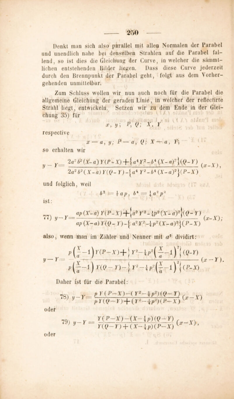Denkt man sich also parallel mit allen Normalen der Parabel und unendlich nahe hei denselben Strahlen auf die Parabel fal- lend, so ist dies die Gleichung der Curve, in welcher die sämmt- lichen entstehenden Bilder liegen. Dass diese Curve jederzeit durch den Brennpunkt der Parabel geht, folgt aus dem Vorher- gehenden unmittelbar. Zum Schluss wollen wir nun auch noch für die Parabel die allgemeine Gleichung der geraden Linie, in welcher der reflectirte Strahl liegt, entwickeln. Setzen wir zu dem Ende in der Glei- chung 35) für I . i - !ii ■ { y; p, V; T ^ • I > I! # II - , 1 111 I I » • : ' Mi respective x — a, y; a, Q; X — a, L; so erhalten wir 2a- b- (X- a) Y(r - X) +} «4 Y• - 4 4 (X-a)- ] (<J- Y) ^ _ y., 2 a- b-{X-a)Y((J- r)-{u4 P-’-Ä4 (A'-a)5}(P-A) und folglich, weil ist: 111 *. • ^ Llnf J I . fl II I I 11.4 M b2 1 a p, b* — { «2 p7 ap(X-a) HP-A'j+Ja5 r3-*p2(y-a)2}((>- Y) ap(X-a) Y((>- r)-{ a-y--{//-(A-a)2j(P-X) (x-X); also, wenn man im Zähler und Nenner mit a* dividirt: ■V / x \ ( / y \-i (x Y) P(7-l) Y(Q-Y)-\Y>-ir(--l) \(P-X) Daher ist für die Parabel: oder y-r= p K(P-,Y)-( Y*-ip*)(.Q-Y) PY((>-Y) + iY--ip-)(P-X) 79) y-Y = Y(P-X)-(X-\p)(Q-Y) _ Y({>-Y) + (X-ip)(P-X) lX oder