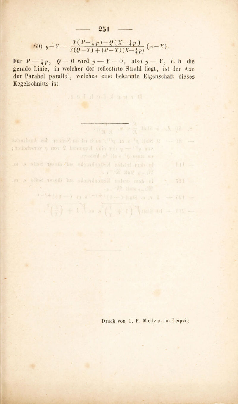 80) y— Y = YtP-ip)-QtX-ip^ c Y] Y(Q - Y) + (P-X) (X- ip) 1 ' Für P = \p, 0 = 0 wird y — y = 0, also y=YJ d. h. die gerade Linie, in welcher der reflectirte Strahl liegt, ist der Axe der Parabel parallel, welches eine bekannte Eigenschaft dieses Kegelschnitts ist. Druck von C. P. Melzer in Leipzig.