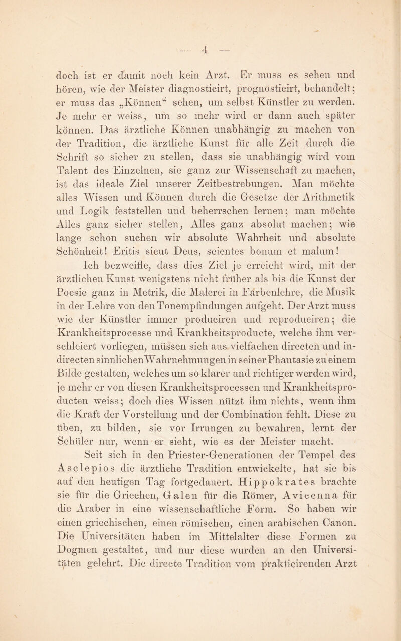 doch ist er damit noch kein Arzt. Er muss es sehen und hören, Avie der Meister diagnosticirt, prognosticirt, behandelt; er muss das „Können^^ sehen, um selbst Künstler zu Averden. Je mehr er Aveiss, um so mehr Avird er dann auch später können. Das ärztliche Können unabhängig zu machen von der Tradition, die ärztliche Kunst für alle Zeit durch die Schrift so sicher zu stellen, dass sie unabhängig Avird vom Talent des Einzelnen, sie ganz zur Wissenschaft zu machen, ist das ideale Ziel unserer Zeitbestrebungen. Man möchte alles Wissen und Können durch die Gesetze der Arithmetik und Logik feststellen und beherrschen lernen; man möchte Alles ganz sicher stellen. Alles ganz absolut machen; Avie lange schon suchen Avir absolute Wahrheit und absolute Schönheit! Eritis sicut Deus, scientes bonuni et malum! Ich bezAveifle, dass dies Ziel je erreicht Avird, mit der ärztlichen Kunst Avenigstens nicht früher als bis die Kunst der Poesie ganz in Metrik, die Malerei in Farbenlehre, die Musik in der Lehre von den Tonempfindungen aufgeht. Der Arzt muss Avie der Künstler immer produciren und reproduciren; die Krankheitsprocesse und Krankheitsproducte, Avelche ihm ver¬ schleiert vorliegen, müssen sich aus vielfachen directen und in- directen sinnlichen Wahrnehmungen in seiner Phantasie zu einem Bilde gestalten, Avelches um so klarer und richtiger Averden Avird, ]e mehr er von diesen Krankheitsprocessen und Krankheitspro- ducten Aveiss; doch dies Wissen nützt ihm nichts, Avenn ihm die Kraft der Vorstellung und der Combination fehlt. Diese zu üben, zu bilden, sie vor Irrungen zu beAvahren, lernt der Schüler nur, Avenn er sieht, Avie es der Meister macht. Seit sich in den Priester-Generationen der Tempel des Asclepios die ärztliche Tradition entwickelte, hat sie bis auf den heutigen Tag fortgedauert. Hippokrates brachte sie für die Griechen, Galen für die Körner, Avicenna für die Araber in eine wissenschaftliche Form. So haben Avir einen griechischen, einen römischen, einen arabischen Canon. Die Universitäten haben im Mittelalter diese Formen zu Dogmen gestaltet, und nur diese Avurden an den Universi¬ täten gelehrt. Die directe Tradition vom prakticirenden Arzt