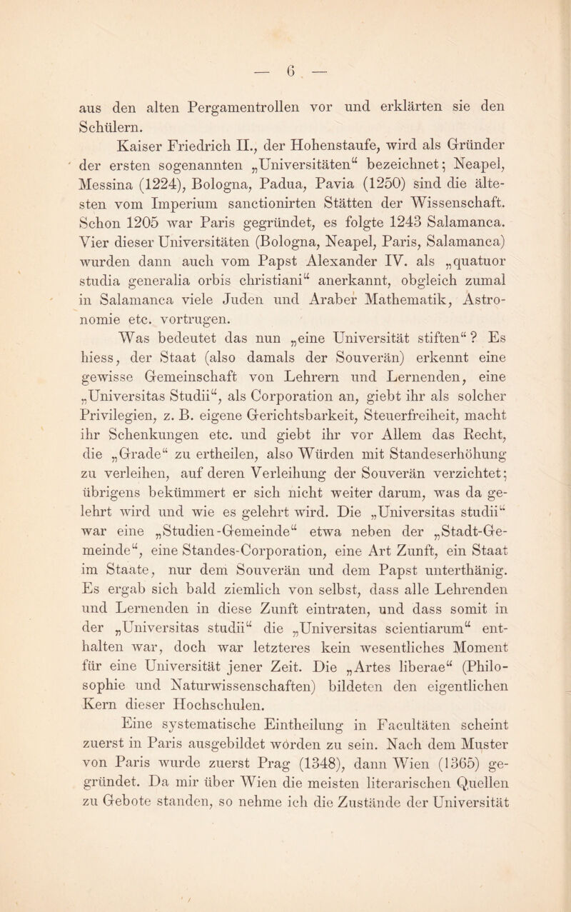 aus den alten Pergamentrollen vor und erklärten sie den Schülern. Kaiser Friedrich II., der Hohenstaufe, wird als Gründer ' der ersten sogenannten „Universitäten“ bezeichnet ^ Neapel, Messina (1224), Bologna, Padua, Pavia (1250) sind die älte¬ sten vom Imperium sanctionirten Stätten der Wissenschaft. Schon 1205 war Paris gegründet, es folgte 1243 Salamanca. Vier dieser Universitäten (Bologna, Neapel, Paris, Salamanca) wurden dann auch vom Papst Alexander IV. als „quatuor studia generalia orbis christiani“ anerkannt, obgleich zumal in Salamanca viele Juden und Araber Mathematik, Astro¬ nomie etc. vortrugen. Was bedeutet das nun „eine Universität stiften“ ? Es hiess, der Staat (also damals der Souverän) erkennt eine gewisse Gemeinschaft von Lehrern und Lernenden, eine „Universitas Studii“, als Corporation an, giebt ihr als solcher Privilegien, z. B. eigene Gerichtsbarkeit, Steuerfreiheit, macht ihr Schenkungen etc. und giebt ihr vor Allem das Recht, die „Grade“ zu ertheilen, also Würden mit Standeserhöhung zu verleihen, auf deren Verleihung der Souverän verzichtet; übrigens bekümmert er sich nicht weiter darum, was da ge¬ lehrt wird und wie es gelehrt wird. Die „Universitas studii“ war eine „Studien-Gemeinde“ etwa neben der „Stadt-Ge¬ meinde“, eine Standes-Corporation, eine Art Zunft, ein Staat im Staate, nur dem Souverän und dem Papst unterthänig. Es ergab sich bald ziemlich von selbst, dass alle Lehrenden und Lernenden in diese Zunft ein traten, und dass somit in der „Universitas studii“ die „Universitas scientiarum“ ent¬ halten war, doch war letzteres kein wesentliches Moment für eine Universität jener Zeit. Die „Artes liberae“ (Philo¬ sophie und Naturwissenschaften) bildeten den eigentlichen Kern dieser Hochschulen. Eine systematisehe Eintheilung in Facultäten scheint zuerst in Paris ausgebildet worden zu sein. Nach dem Muster von Paris wurde zuerst Prag (1348), dann Wien (1365) ge¬ gründet. Da mir über Wien die meisten literarischen Quellen zu Gebote standen, so nehme ich die Zustände der Universität