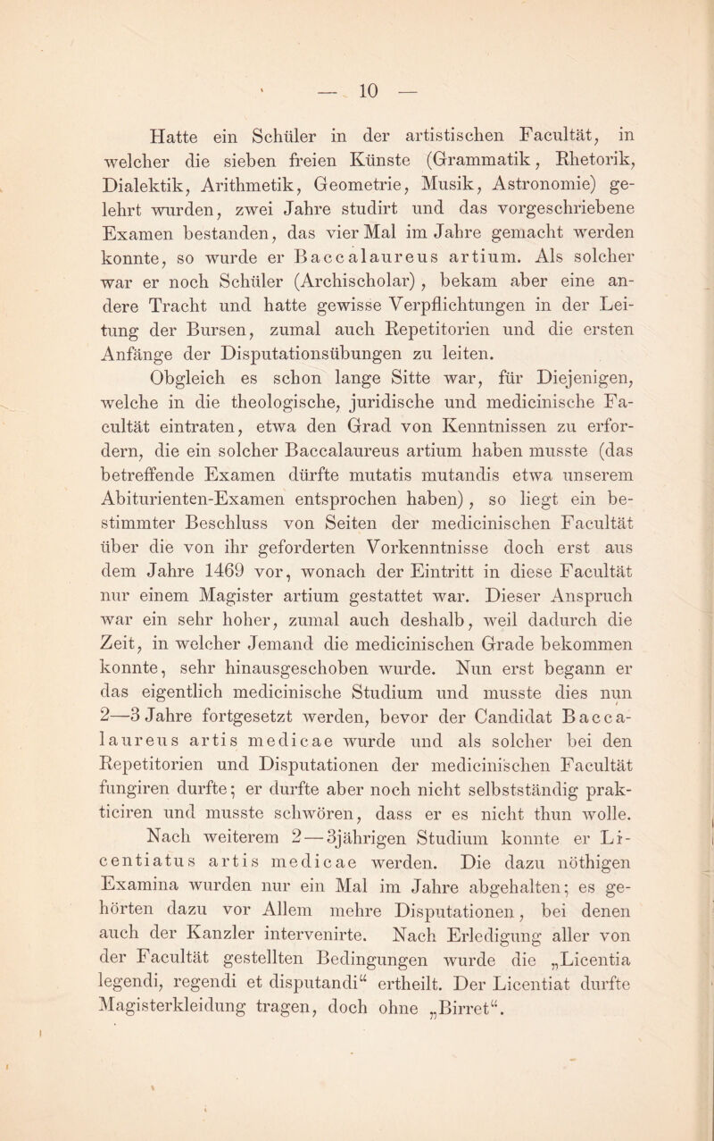 Hatte ein Schüler in der artistischen Facultät^ in welcher die sieben freien Künste (Grammatik, Rhetorik, Dialektik, Arithmetik, Geometrie, Musik, Astronomie) ge¬ lehrt wurden, zwei Jahre studirt und das vorgeschriebene Examen bestanden, das vier Mal im Jahre gemacht werden konnte, so wurde er Baccalaureus artium. Als solcher war er noch Schüler (Archischolar) , bekam aber eine an¬ dere Tracht und hatte gewisse Verpflichtungen in der Lei¬ tung der Bursen, zumal auch Repetitorien und die ersten Anfänge der Disputationsübungen zu leiten. Obgleich es schon lange Sitte war, für Diejenigen, welche in die theologische, juridische und medicinische Fa- cultät eintraten, etwa den Grad von Kenntnissen zu erfor¬ dern, die ein solcher Baccalaureus artium haben musste (das betreffende Examen dürfte mutatis mutandis etwa unserem Abiturienten-Examen entsprochen haben), so liegt ein be¬ stimmter Beschluss von Seiten der medicinischen Facultät über die von ihr geforderten Vorkenntnisse doch erst aus dem Jahre 1469 vor, wonach der Eintritt in diese Facultät nur einem Magister artium gestattet war. Dieser Anspruch war ein sehr hoher, zumal auch deshalb, weil dadurch die Zeit, in welcher Jemand die medicinischen Grade bekommen konnte, sehr hinausgeschoben wurde. Nun erst begann er das eigentlich medicinische Studium und musste dies nun 2—3 Jahre fortgesetzt werden, bevor der Candidat Bacca¬ laureus artis medicae wurde und als solcher bei den Repetitorien und Disputationen der medicinischen Facultät fungiren durfte; er durfte aber noch nicht selbstständig prak- ticiren und musste schwören, dass er es nicht thun wolle. Nach weiterem 2 — 3jährigen Studium konnte er Li- centiatus artis medicae werden. Die dazu nöthigen Examina wurden nur ein Mal im Jahre abgehalten; es ge¬ hörten dazu vor Allem mehre Disputationen, bei denen auch der Kanzler intervenirte. Nach Erledigung aller von der Facultät gestellten Bedingungen wurde die „Licentia legendi, regendi et disputandi“ ertheilt. Der Licentiat durfte Magisterkleidung tragen, doch ohne „Birret“.