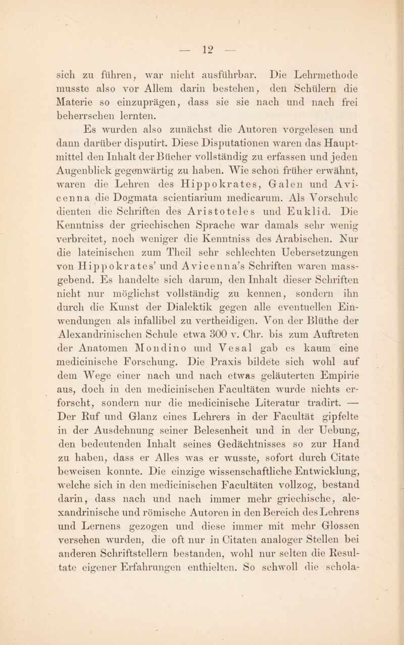 sich zu führen^ war nicht ausführbar. Die Lehrmethode musste also vor Allem darin bestehen; den Schülern die Materie so einzuprägen, dass sie sie nach und nach frei beherrschen lernten. Es wurden also zunächst die Autoren vorgelesen und dann darüber disputirt. Diese Disputationen waren das Haupt¬ mittel den Inhalt der Bücher vollständig zu erfassen und jeden Augenblick gegenwärtig zu haben. Wie schon früher erwähnt, waren die Lehren des Hippokrates, Galen und Avi- cenna die Dogmata scientiarium medicarum. Als Vorschule dienten die Schriften des Aristoteles und Euklid. Die Kenntniss der griechischen Sprache war damals sehr wenig verbreitet, noch weniger die Kenntniss des Arabischen. Nur die lateinischen zum Theil sehr schlechten Uebersetzungen von Hippokrates’ und Avicenna’s Schriften waren mass¬ gebend. Es handelte sich darum, den Inhalt dieser Schriften nicht nur möglichst vollständig zu kennen, sondern ihn durch die Kunst der Dialektik gegen alle eventuellen Ein¬ wendungen als infallibel zu vertheidigen. Von der Blüthe der Alexandrinischen Schule etwa 300 v. Chr. bis zum Auftreten der Anatomen Mondino und Vesal gab es kaum eine medicinische Forschung. Die Praxis bildete sich wohl auf dem Wege einer nach und nach etwas geläuterten Empirie aus, doch in den medicinischen Facultäten wurde nichts er¬ forscht, sondern nur die medicinische Literatur tradirt. — Der Kuf und Glanz eines Lehrers in der Facultät gipfelte in der Ausdehnung seiner Belesenheit und in der Hebung, den bedeutenden Inhalt seines Gedächtnisses so zur Hand zu haben, dass er Alles was er wusste, sofort durch Citate beweisen konnte. Die einzige wissenschaftliche Entwicklung, welche sich in den medicinischen Facultäten vollzog, bestand darin, dass nach und nach immer mehr griechische, ale- xandrinische und römische Autoren in den Bereich desLehrens und Lernens gezogen und diese immer mit mehr Glossen versehen wurden, die oft nur in Citaten analoger Stellen bei anderen Schriftstellern bestanden, wohl nur selten die Besul- tate eigener Erfahrungen enthielten. So schwoll die schola-