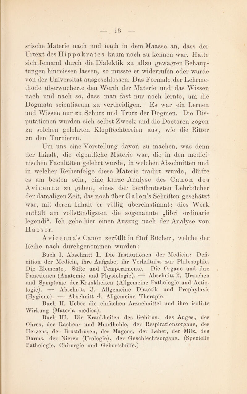 stische Materie nach und nach in dem Maasse an^ dass der Urtext des Hippokrates kaum noch zu kennen war. Hatte sich Jemand durch die Dialektik zu allzu gewagten Behaup¬ tungen hinreissen lassen, so musste er widerrufen oder wurde von der Universität ausgeschlossen. Das Formale der Lehrme¬ thode überwucherte den Werth der Materie und das Wissen nach und nach so, dass man fast nur noch lernte, um die Dogmata scientiarum zu vertheidigen. Es war ein Lernen und Wissen nur zu Schutz und Trutz der Dogmen. Die Dis¬ putationen wurden sich selbst Zweck und die Doctoren zogen zu solchen gelehrten Klopffechtereien aus, wie die Ritter zu den Turnieren. Um uns eine Vorstellung davon zu machen, was denn der Inhalt, die eigentliche Materie war, die in den medici- nischen Facultäten gelehrt wurde, in welchen Abschnitten und in welcher Reihenfolge diese Materie tradirt wurde, dürfte es am besten sein, eine kurze Analyse des Canon des Avicenna zu geben, eines der berühmtesten Lehrbücher der damaligen Zeit, das noch überGalen’s Schriften geschätzt war, mit deren Inhalt er völlig übereinstimmt; dies Werk enthält am vollständigsten die sogenannte „libri ordinarie legendiIch gebe hier einen Auszug nach der Analyse von H a e s e r. Avicenna’s Canon zerfällt in fünf Bücher, welche der Reihe nach durchgenommen wurden: Buch I. Abschnitt 1. Die Institutionen der Medicin: Defi¬ nition der Medicin, ihre Aufgabe, ihr Verhältniss zur Philosophie. Die Elemente, Säfte und Temperamente. Die Organe und ihre Functionen (Anatomie und Physiologie). — Abschnitt 2. Ursachen und Symptome der Krankheiten (Allgemeine Pathologie und Aetio- logie). — Abschnitt 3. Allgemeine Diätetik und Prophylaxis (Hygiene). — Abschnitt 4. Allgemeine Therapie. Buch II. Ueber die einfachen Arzneimittel und ihre isolirte Wirkung (Materia medica). Buch III. Die Krankheiten des Gehirns, des Auges, des Ohres, der Eachen- und Mundhöhle, der Respirationsorgane, des Herzens, der Brustdrüsen, des Magens, der Leber, der Milz, des Darms, der Nieren (Urologie), der Geschlechtsorgane. (Specielle Pathologie, Chirurgie und Geburtshülfe.)