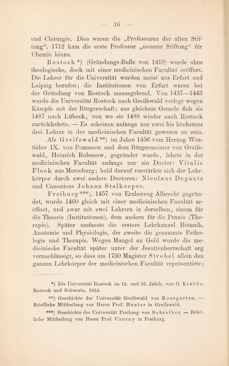 und Chirurgie. Dies waren die „Professuren der alten Stif- tung‘h 1712 kam die erste Professur „neuerer Stiftung“ für Chemie hinzu. ' Rostock *) (Gründungs-Bulle von 1419) wurde ohne theologische^ doch mit einer medicinischen Faciiltät eröffnet. Die Lehrer für die Universität wurden meist aus Erfurt und Leipzig berufen; die Institutionen von Erfurt Avaren bei der Gründung von Rostock maassgebend. Von 1437—1443 Avurde die Universität Rostock nach Greifswald verlegt Avegen Kämpfe mit der Bürgerschaft; aus gleichem Grunde floh sie 1487 nach Lübeck^ von wo sie 1488 wieder nach Rostock zurückkehrte. — Es scheinen anfangs nur zAvei bis höchstens drei Lehrer in der medicinischen Facultät gCAvesen zu sein. Als Greifswald**) im Jahre 1456 vom Herzog Wra- tislav IX. von Pommern und dem Bürgermeister von Greifs- Avald, Heinrich Rubenow, gegründet Avurde, lehrte in der medicinischen Facultät anfangs nur ein Doctor: Vitalis Fleck aus Merseburg; bald darauf verstärkte sich der Lehr¬ körper durch zwei andere Doctoren: Xicolaus Degantz und Canonicus Johann Stalkoeper. Fr eiburg ***)^ 1457 von Erzherzog Albrecht gegrün¬ det wurde 1460 gleich mit einer medicinischen Facultät er¬ öffnet, und zAvar mit zwei Lehrern in derselben, einem für die Theorie (Institutionen), dem andern für die Praxis (The¬ rapie). Später umfasste die erstere Lehrkanzel Botanik, Anatomie und Physiologie, die zweite die gesammte Patho¬ logie und Therapie. Wegen Mangel an Geld Avurde die me- dicinische Facultät später unter der Jesuitenherrschaft arg vernachlässigt, so dass um 1750 Magister Strobel allein den ganzen Lehrkörper der medicinischen Facultät repräsentirte; *) Die Universität Rostock im 15, und 16, Jahrh, von O, Krabbe, Rostock und Schwerin, 1854, **) Geschichte der Universität Greifswald von Kosegarten. — Briefliche Mittheilung von Herrn Prof. Hu et er in Greifswald. ***) Geschichte der Universität Freiburg von Schreiber. — Brief¬ liche Mittheilung von Herrn Prof. Czerny in Freiburg.