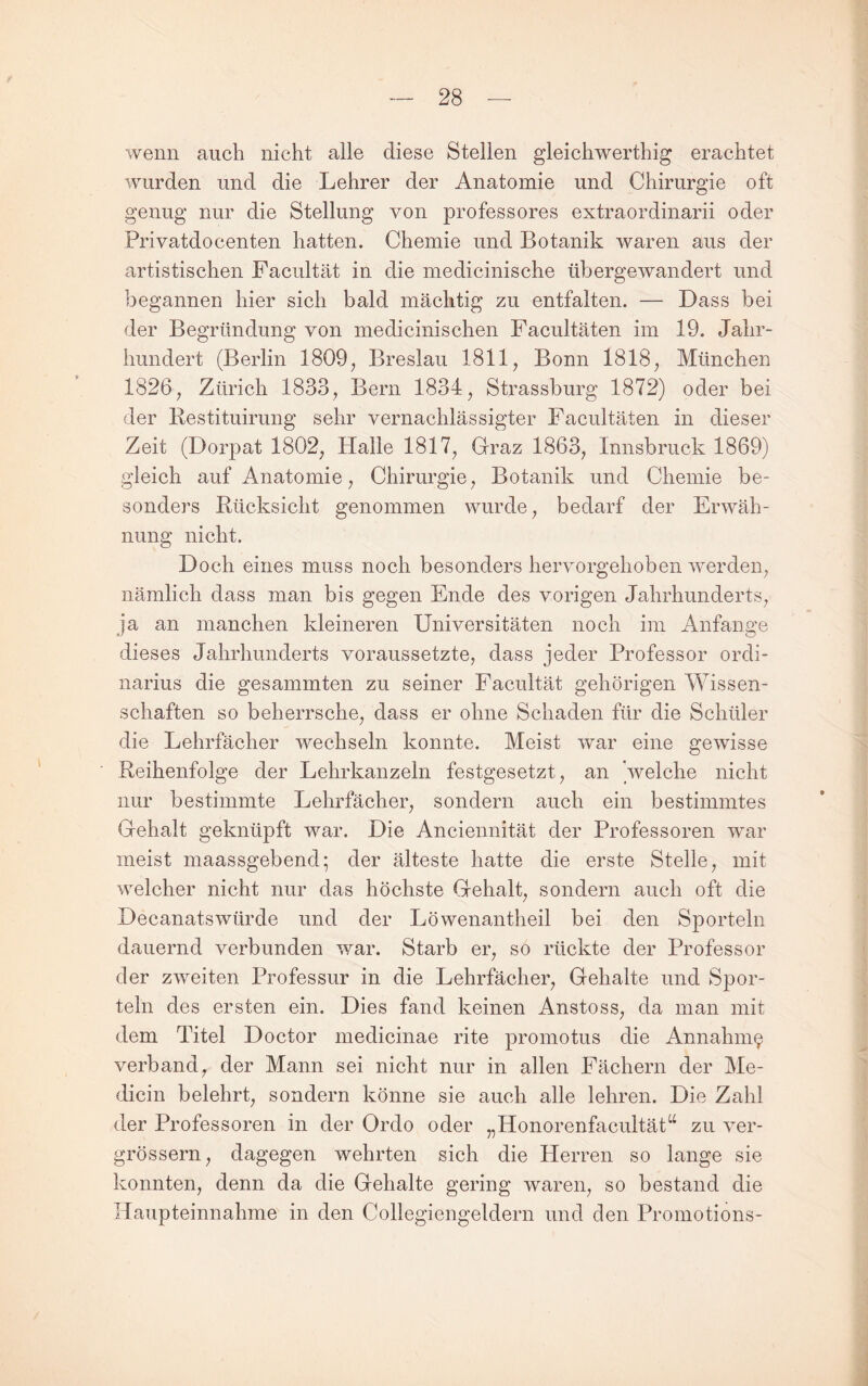 wenn auch nicht alle diese Stellen gleichwerthig erachtet wurden und die Lehrer der Anatomie und Chirurgie oft genug nur die Stellung von professores extraordinarii oder Privatdocenten hatten. Chemie und Botanik waren aus der artistischen Facultät in die medicinische übergewandert und begannen hier sich bald mächtig zu entfalten. — Dass bei der Begründung von medicinischen Facultäten im 19. Jahr¬ hundert (Berlin 1809^ Breslau 1811, Bonn 1818, München 1826, Zürich 1833, Bern 1834, Strassburg 1872) oder bei der Bestituirung sehr vernachlässigter Facultäten in dieser Zeit (Dorpat 1802, Halle 1817, Grraz 1863, Innsbruck 1869) gleich auf Anatomie, Chirurgie, Botanik und Chemie be¬ sonders Rücksicht genommen wurde, bedarf der Erwäh¬ nung nicht. Doch eines muss noch besonders hervorgehoben werden, nämlich dass man bis gegen Ende des vorigen Jahrhunderts, ja an manchen kleineren Universitäten noch im Anfänge dieses Jahrhunderts voraussetzte, dass jeder Professor Ordi¬ narius die gesummten zu seiner Facultät gehörigen Wissen¬ schaften so beherrsche, dass er ohne Schaden für die Schüler die Lehrfäeher wechseln konnte. Meist war eine gewisse Reihenfolge der Lehrkanzeln festgesetzt, an 'welche nicht nur bestimmte Lehrfäeher, sondern auch ein bestimmtes Gehalt geknüpft war. Die Anciennität der Professoren war meist maassgebend; der älteste hatte die erste Stelle, mit weleher nicht nur das höchste Gehalt, sondern auch oft die Decanatswürde und der Löwenantheil bei den Sporteln dauernd verbunden war. Starb er, so rückte der Professor der zweiten Professur in die Lehrfächer, Gehalte und Spor¬ teln des ersten ein. Dies fand keinen Anstoss, da man mit dem Titel Doctor medieinae rite promotus die Annahme verband, der Mann sei nicht nur in allen Fächern der Me- dicin belehrt, sondern könne sie auch alle lehren. Die Zahl der Professoren in der Ordo oder „Honorenfacultät^^ zu ver- grössern, dagegen wehrten sich die Herren so lange sie konnten, denn da die Gehalte gering waren, so bestand die Haupteinnahme in den Collegiengeldern und den Promotions-