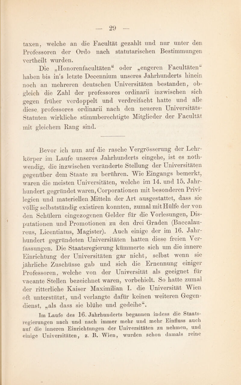 taxen. welche an die Facultät gezahlt und nur unter den Professoren der Ordo nach statutarischen Bestimmungen vertheilt wurden. Die „Honorenfacultäten^^ oder „engeren Facultäten^' haben bis in’s letzte Decennium unseres Jahrhunderts hinein noch an mehreren deutschen Universitäten bestanden ^ ob¬ gleich die Zahl der professores ordinarii inzwischen sich gegen früher verdoppelt und verdreifacht hatte und alle diese professores ordinarii nach den neueren Universitäts- Statuten wirkliche stimmberechtigte Mitglieder der Facultät mit gleichem Rang sind. Bevor ich nun auf die rasche Vergrösserung der Lehr¬ körper im Laufe unseres Jahrhunderts eingehe^ ist es noth- wendig^ die inzwischen veränderte Stellung der Universitäten gegenüber dem Staate zu berühren. Wie Eingangs bemerkt^ waren die meisten Universitäten^ welche ini 14. und 15. Jahr¬ hundert gegründet waren^ Corporationen mit besonderen Privi¬ legien und materiellen Mitteln der Art ausgestattet^ dass sie völlig selbstständig existiren konnten, zumal mit Hülfe der von den Schülern eingezogenen Gelder für die Vorlesungen, Dis¬ putationen und Promotionen zu den drei Graden (Baccalau- reus, Licentiatus, Magister). Auch einige der im 16. Jahr¬ hundert gegründeten Universitäten hatten diese freien Ver¬ fassungen. Die Staatsregierung kümmerte sich um die innere Einrichtung der Universitäten gar nicht, selbst wenn sie jährliche Zuschüsse gab und sich die Ernennung einiger Professoren, welche von der Universität als geeignet für vacante Stellen bezeichnet waren, vorbehielt. So hatte zumal der ritterliche Kaiser Maximilian I. die Universität V/^ien oft unterstützt, und verlangte dafür keinen weiteren Gegen¬ dienst, „als dass sie blühe und gedeihe‘h Im Laufe des 16. Jahrhunderts begannen indess die Staats¬ regierungen nach und nach immer mehr und mehr Einfluss auch auf die inneren Einrichtungen der Universitäten zu nehmen, und einige Universitäten, z. B. Wien, wurden schon damals reine