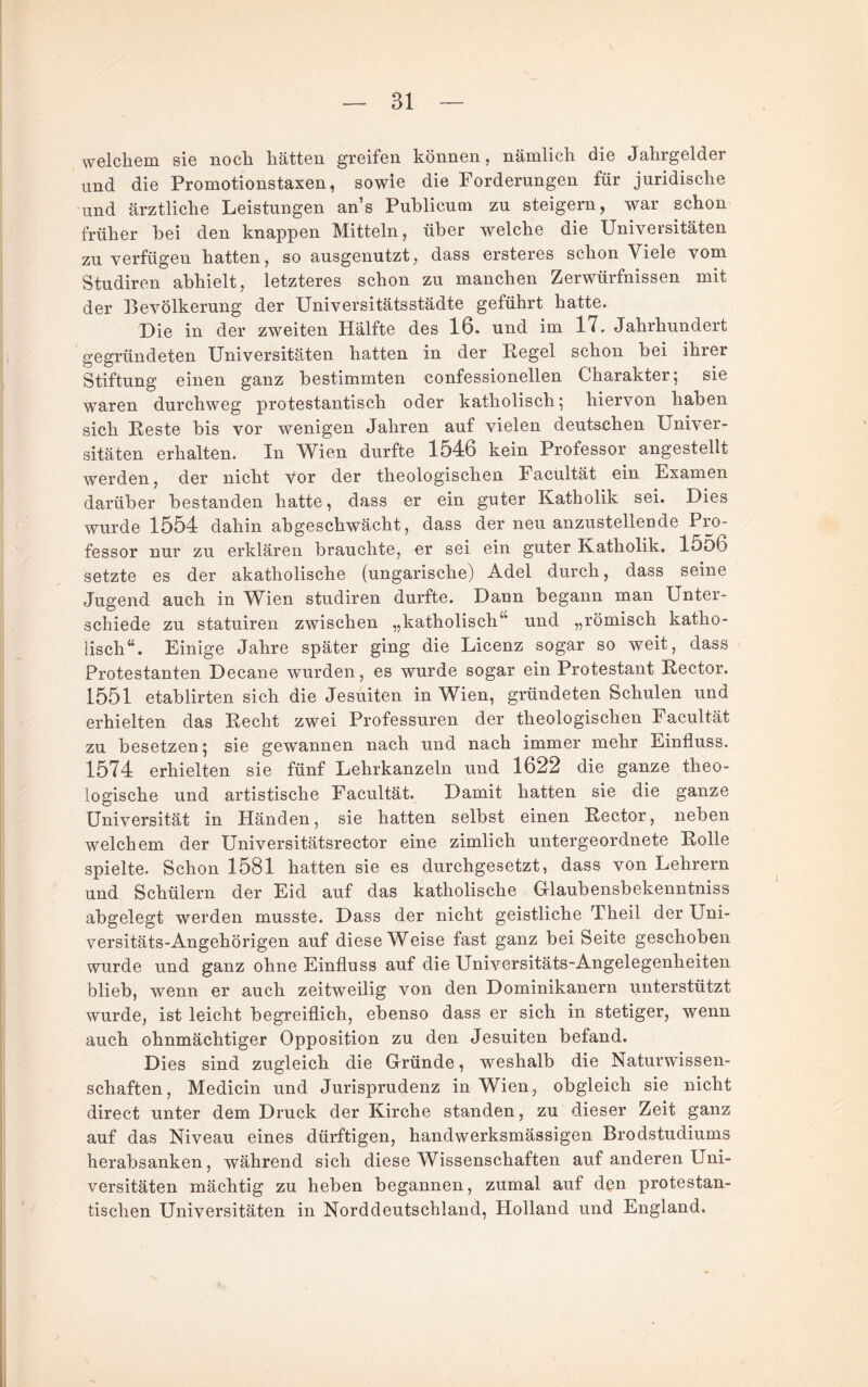 welchem sie noch hätten greifen können, nämlich die Jahrgelder und die Promotionstaxen, sowie die Forderungen für juridische und ärztliche Leistungen an’s Publicum zu steigern, war schon früher bei den knappen Mitteln, über welche die Universitäten zu verfügen hatten, so ausgenutzt, dass ersteres schon Viele vom Studiren abhielt, letzteres schon zu manchen Zerwürfnissen mit der Bevölkerung der Universitätsstädte geführt hatte. Die in der zweiten Hälfte des 16. und im 17. Jahrhundert gegründeten Universitäten hatten in der Eegel schon bei ihrer Stiftung einen ganz bestimmten confessionellen Charakter; sie waren durchweg protestantisch oder katholisch; hiervon haben sich Reste bis vor wenigen Jahren auf vielen deutschen Univer¬ sitäten erhalten. In Wien durfte 1546 kein Professor angestellt werden, der nicht vor der theologischen Facültät ein Examen darüber bestanden hatte, dass er ein guter Katholik sei. Dies wurde 1554 dahin abgeschwächt, dass der neu anzustelleude Pro¬ fessor nur zu erklären brauchte, er sei ein guter Katholik. 15o6 setzte es der akatholische (ungarische) Adel durch, dass seine Jugend auch in Wien studiren durfte. Dann begann man Unter¬ schiede zu statuiren zwischen „katholisch“ und „römisch katho¬ lisch“. Einige Jahre später ging die Licenz sogar so weit, dass Protestanten Decane wurden, es wurde sogar ein Protestant Rector. 1551 etablirten sich die Jesuiten in Wien, gründeten Schulen und erhielten das Recht zwei Professuren der theologischen Facültät zu besetzen; sie gewannen nach und nach immer mehr Einfluss. 1574 erhielten sie fünf Lehrkanzeln und 1622 die ganze theo¬ logische und artistische Facültät. Damit hatten sie die ganze Universität in Händen, sie hatten selbst einen Rector, neben welchem der Universitätsrector eine zimlich untergeordnete Rolle spielte. Schon 1581 hatten sie es durchgesetzt, dass von Lehrern und Schülern der Eid auf das katholische Ulaubensbekenntniss abgelegt werden musste. Dass der nicht geistliche Theil der Uni¬ versitäts-Angehörigen auf diese Weise fast ganz bei Seite geschoben wurde und ganz ohne Einfluss auf die Universitäts-Angelegenheiten blieb, wenn er auch zeitweilig von den Dominikanern unterstützt wurde, ist leicht begreiflich, ebenso dass er sich in stetiger, wenn auch ohnmächtiger Opposition zu den Jesuiten befand. Dies sind zugleich die Gründe, weshalb die Naturwissen¬ schaften, Medicin und Jurisprudenz in Wien, obgleich sie nicht direct unter dem Druck der Kirche standen, zu dieser Zeit ganz auf das Niveau eines dürftigen, handwerksmässigen Brodstudiums herabsanken, während sich diese Wissenschaften auf anderen Uni¬ versitäten mächtig zu heben begannen, zumal auf den protestan¬ tischen Universitäten in Norddeutschland, Holland und England.