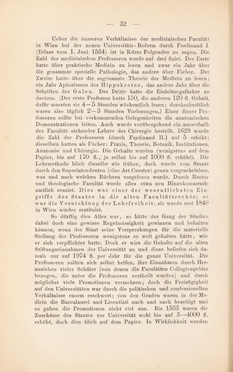 Ueber die äusseren Verhältnisse der medicinischen Facultät in Wien bei der neuen Universitäts - Reform durch Ferdinand I. (Erlass vom 1. Juni 1554) ist in Kürze Folgendes zu sagen. Die. Zahl der medicinischen Professoren wurde auf drei tixirt. Der Erste hatte über praktische Medicin zu lesen und zwar ein Jahr über die gesammte specielle Pathologie, das andere über Fieber. Der Zweite hatte über die sogenannte Theorie der Medicin zu lesen; ein Jahr Aphorismen des Hippokrates, das andere Jahr über die Schriften des Grälen. Der Dritte hatte die Einlei tue gsfächer zu docireii. (Der erste Professor hatte 150, die anderen 120 fl. Gehalt, dafür mussten sie 4—D Stunden wöchentlich lesen; durchschnittlich waren also täglich 2 — 3 Stunden Vorlesungen.) Einer dieser Pro¬ fessoren sollte bei vorkommenden Gelegenheiten die anatomischen Demonstrationen leiten. Auch wurde vorübergehend ein ausserhalb der Facultät stehender Lehrer der Chirurgie bestellt. 1629 wurde die Zahl der Professoren (durch Ferdinand II.) auf 5 erhöht; dieselben hatten als Fächer: Praxis, Theorie, Botanik, Institutionen, Anatomie und Chirurgie. Die Gehalte wurden (wenigstens auf dem Papier, bis auf 170 fl., ja selbst bis auf 1000 fl. erhöht). Die Lehrmethode blieb dieselbe wie früher, doch wurde vom Staate durch den Superintendenten (eine Art Curator) genau vorgeschrieben, was und nach welchen Büchern vorgelesen wurde. Durch Rector und theologische Facultät wurde alles etwa neu Hinzukommende amtlich censirt. Dies war einer der wesentlichsten Ein¬ griffe des Staates in die alten Facultätsrechte; es war die Vernichtung der Lehrfreiheit; sie wurde erst 1849 in Wien wieder restituirt. So dürftig dies Alles war, so hätte der Gang der Studien dabei doch eine gewisse Regelmässigkeit gewinnen und behalten können, wenn der Staat seine Versprechungen für die materielle Stellung der Professoren wenigstens so weit gehalten hätte, wie er sich verpflichtet hatte. Doch er wies die Gehalte auf die alten Stiftungseinnahmen der Universität an und diese beliefen sich da¬ mals nur auf 1974 fl. per Jahr für die ganze Universität. Die Professoren sollten sich selbst helfen, ihre Einnahmen durch Her¬ anziehen vieler Schüler (von denen die Facultäten Collegiengelder bezogen, die unter die Professoren vertheilt wurden) und durch möglichst viele Promotionen vermehren; doch die Freizügigkeit auf den Universitäten war durch die politischen und confessionellen Verhältnisse enorm erschwert; von den Graden waren in der Me¬ dicin die Baccalaurei und Licentiati nach und nach beseitigt und so gaben die Promotionen nicht viel aus. Bis 1563 waren die Zuschüsse des Staates zur Universität wohl bis auf 3—-4000 fl. erhöht, doch dies blieb auf dem Papier. In Wirklichkeit wurden I