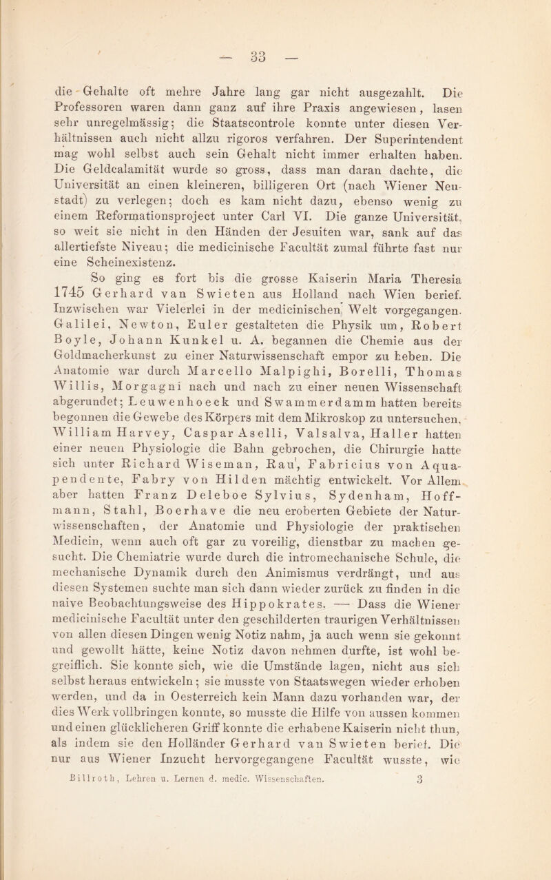 die Gehalte oft mehre Jahre lang gar nicht ausgezahlt. Die Professoren waren dann ganz auf ihre Praxis angewiesen, lasen sehr unregelmässig; die Staatscontrole konnte unter diesen Ver¬ hältnissen auch nicht allzu rigoros verfahren. Der Superintendent mag wohl seihst auch sein Gehalt nicht immer erhalten haben. Die Geldcalamität wurde so gross, dass man daran dachte, die Universität an einen kleineren, billigeren Ort (nach Wiener Neu¬ stadt) zu verlegen; doch es kam nicht dazu^ ebenso wenig zu einem Eeformationsproject unter Carl VI. Die ganze Universität, so weit sie nicht in den Händen der Jesuiten war, sank auf dae- allertiefste Niveau; die medicinische Facultät zumal führte fast nur eine Scheinexistenz. So ging es fort bis die grosse Kaiserin Maria Theresia 1745 Gerhard van Swieten aus Holland nach Wien berief. Inzwischen war Vielerlei in der medicinischen, Welt vorgegangen. Galilei, Newton, Euler gestalteten die Physik um, Robert Boyle, Johann Kunkel u. A. begannen die Chemie aus der Goldmacherkunst zu einer Naturwissenschaft empor zu heben. Die Anatomie war durch Marcello Malpighi, Borelli, Thomas Willis, Morgagni nach und nach zu einer neuen Wissenschaft abgerundet; L e u w e n h o e c k und Swammerdamm hatten bereits begonnen die Gewebe des Körpers mit dem Mikroskop zu untersuchen. William Harvey, Caspar As elli, Valsalva, Haller hatten einer neuen Physiologie die Bahn gebrochen, die Chirurgie hatte sich unter Richard Wiseman. Rau', Fabricius von Aqua- pendente, Fabry von Hilden mächtig entwickelt. Vor Allem aber hatten Franz Deleboe Sylvius, Sydenham, Hoff- mann, Stahl, Boerhave die neu eroberten Gebiete der Natur¬ wissenschaften , der Anatomie und Physiologie der praktischen Medicin, wenn auch oft gar zu voreilig, dienstbar zu machen ge¬ sucht. Die Chemiatrie wurde durch die intromechanische Schule, die mechanische Dynamik durch den Animismus verdrängt, und aus diesen Systemen suchte man sich dann wieder zurück zu finden in die naive Beobachtungsweise des Hippokrates. — Dass die Wiener medicinische Facultät unter den geschilderten traurigen Verhältnissen von allen diesen Dingen wenig Notiz nahm, ja auch wenn sie gekonnt und gewollt hätte, keine Notiz davon nehmen durfte, ist wohl be¬ greiflich. Sie konnte sich, wie die Umstände lagen, nicht aus sich selbst heraus entwickeln; sie musste von Staatswegen wieder erhoben werden, und da in Oesterreich kein Mann dazu vorhanden war, der dies Werk vollbringen konnte, so musste die Hilfe von aussen kommen und einen glücklicheren Griff konnte die erhabene Kaiserin nicht thun, als indem sie den Holländer Gerhard van Swieten berief. Die nur aus Wiener Inzucht hervorgegangene Facultät wusste, wie ßillroth, Lehren u. Lernen d, raedic. Wissenschaften. 3