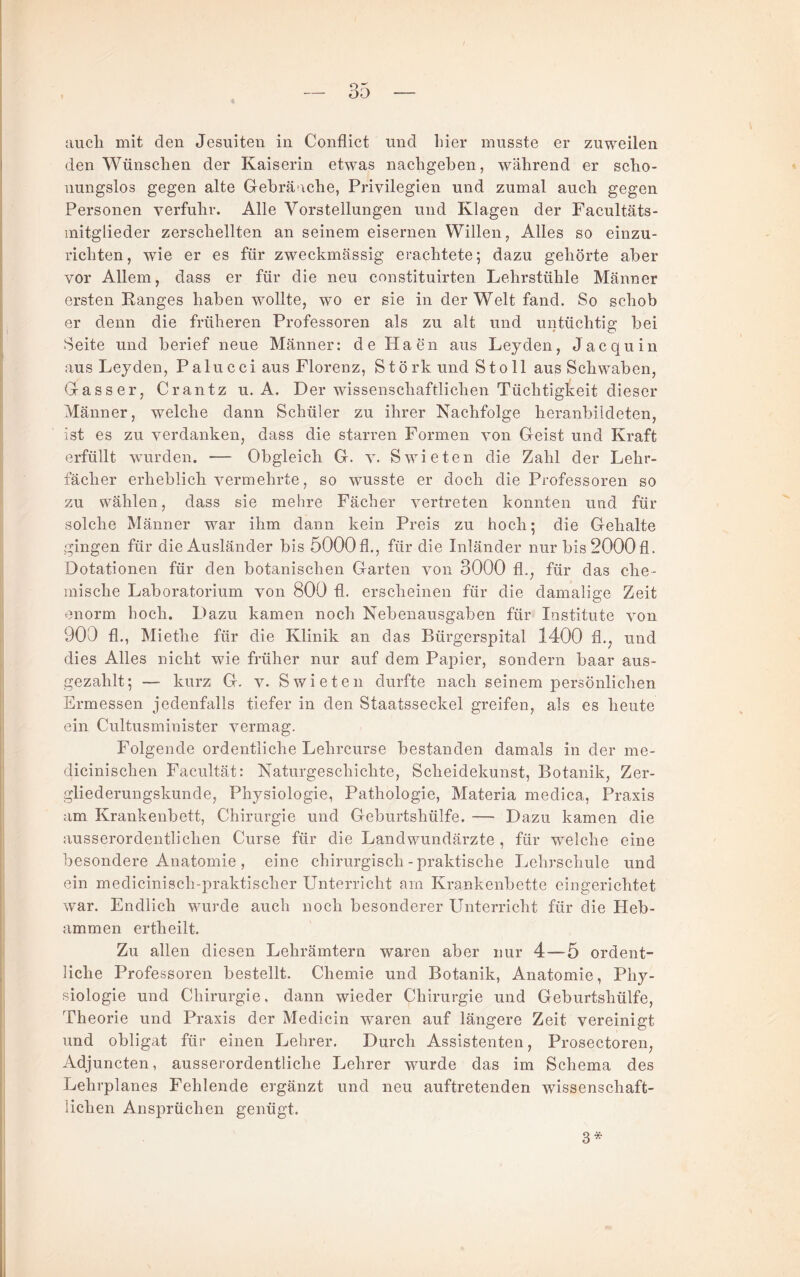 auch mit den Jesuiten in Conflict und hier musste er zuweilen den Wünschen der Kaiserin etwas nachgeben, während er scho¬ nungslos gegen alte Gebräuche, Privilegien und zumal auch gegen Personen verfuhr. Alle Vorstellungen und Klagen der Facultäts- initglieder zerschellten an seinem eisernen Willen, Alles so einzu¬ richten, wie er es für zweckmässig erachtete; dazu gehörte aber vor Allem, dass er für die neu constituirten Lehrstühle Männer ersten Ranges haben wollte, wo er sie in der Welt fand. So schob er denn die früheren Professoren als zu alt und untüchtig bei Seite und berief neue Männer: de Haen aus Leyden, Jacquin aus Leyden, Palucci aus Florenz, Störk und Sto 11 aus Schwaben, Gasser, Crantz u. A. Der wissenschaftlichen Tüchtigkeit dieser Männer, welche dann Schüler zu ihrer Nachfolge heranbildeten, ist es zu verdanken, dass die starren Formen von Geist und Kraft erfüllt wurden. — Obgleich G. v. Swieten die Zahl der Lehr¬ fächer erheblich vermehrte, so wusste er doch die Professoren so zu wählen, dass sie mehre Fächer vertreten konnten und für solche Männer war ihm dann kein Preis zu hoch; die Gehalte gingen für die Ausländer bis 5000 fl., für die Inländer nur bis 2000 fl. Dotationen für den botanischen Garten von 3000 fl., für das che¬ mische Laboratorium von 800 fl. erscheinen für die damalige Zeit enorm hoch. Dazu kamen noch Nebenausgaben für Institute von 900 fl., Miethe für die Klinik an das Bürgerspital 1400 fl., und dies Alles nicht wie früher nur auf dem Papier, sondern haar aus¬ gezahlt; — kurz G. V. Swieten durfte nach seinem persönlichen Ermessen jedenfalls tiefer in den Staatsseckel greifen, als es heute ein Cultusminister vermag. Folgende ordentliche Lehrcurse bestanden damals in der me- dicinischen Facultät: Naturgeschichte, Scheidekunst, Botanik, Zer¬ gliederungskunde, Physiologie, Pathologie, Materia medica, Praxis am Krankenbett, Chirurgie und Geburtshülfe. — Dazu kamen die ausserordentlichen Curse für die Land Wundärzte , für welche eine besondere Anatomie , eine chirurgisch - praktische Lehi’schule und ein medicinisch-praktischer Unterricht am Krankenbette eingerichtet war. Endlich wurde auch noch besonderer Unterricht für die Heb¬ ammen ertheilt. Zu allen diesen Lehrämtern waren aber nur 4—5 ordent¬ liche Professoren bestellt. Chemie und Botanik, Anatomie, Phy¬ siologie und Chirurgie, dann wieder Chirurgie und Geburtshülfe, Theorie und Praxis der Medicin waren auf längere Zeit vereinigt und obligat für einen Lehrer. Durch Assistenten, Prosectoren, Adjuncten, ausserordentliche Lehrer wurde das im Schema des Lehrplanes Fehlende ergänzt und neu auftretenden wissenschaft¬ lichen Ansprüchen genügt. 3*