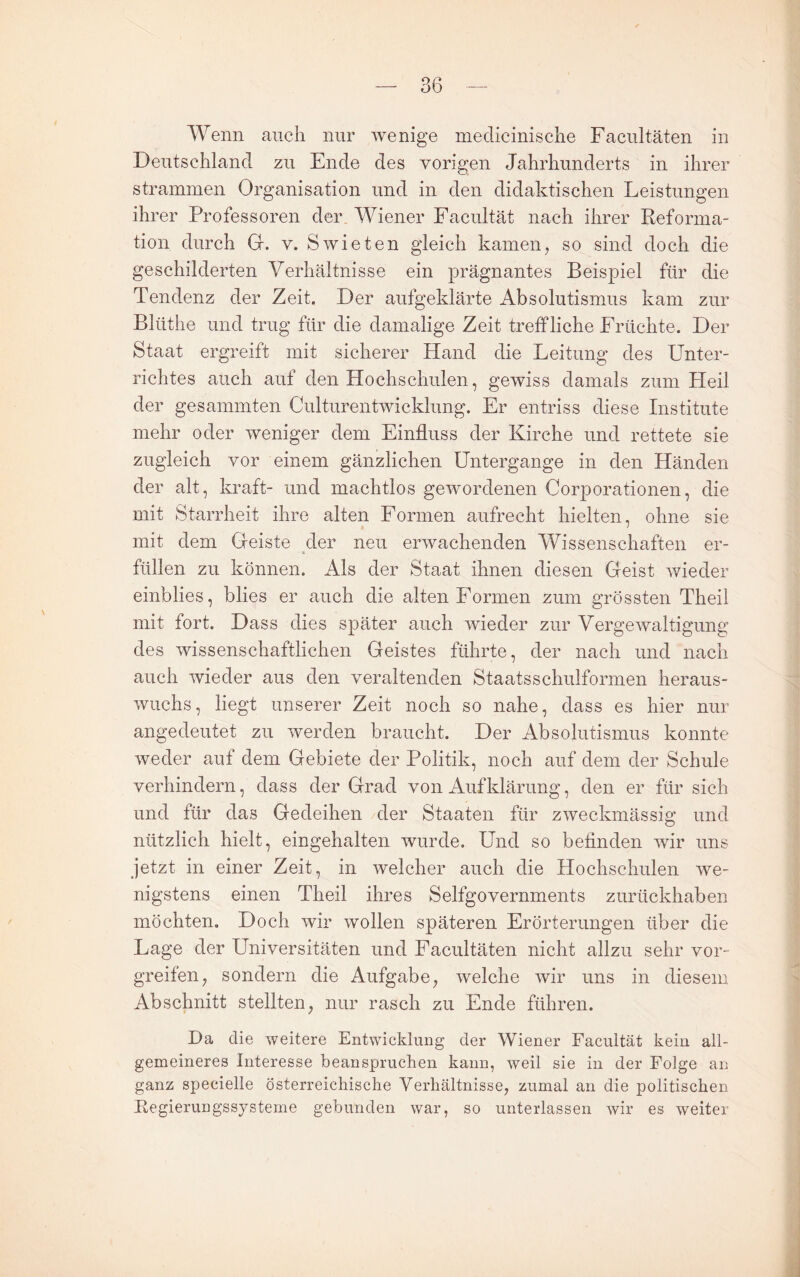 Wenn auch nur wenige medicinische Facultäten in Deutschland zu Ende des vorigen Jahrhunderts in ihrer strammen Organisation und in den didaktischen Leistungen ihrer Professoren der Wiener Facultät nach ihrer Reforma¬ tion durch Gr. V. Swieten gleich kamen, so sind doch die geschilderten Verhältnisse ein prägnantes Beispiel für die Tendenz der Zeit. Der aufgeklärte Absolutismus kam zur Bliithe und trug für die damalige Zeit treffliche Früchte. Der Staat ergreift mit sicherer Hand die Leitung des Unter¬ richtes auch auf den Hochschulen, gewiss damals zum Heil der gesammten Culturentwicklung. Er entriss diese Institute mehr oder weniger dem Einfluss der Kirche und rettete sie zugleich vor einem gänzlichen Untergänge in den Händen der alt, kraft- und machtlos gewordenen Corporationen, die mit Starrheit ihre alten Formen aufrecht hielten, ohne sie mit dem Geiste der neu erwachenden Wissenschaften er¬ füllen zu können. Als der Staat ihnen diesen Geist wieder einblies, blies er auch die alten Formen zum grössten Theil mit fort. Dass dies später auch wieder zur Vergewaltigung des wissenschaftlichen Geistes führte, der nach und nach auch wieder aus den veraltenden Staatsschulformen heraus¬ wuchs, liegt unserer Zeit noch so nahe, dass es hier nur angedeutet zu werden braucht. Der Absolutismus konnte weder auf dem Gebiete der Politik, noch auf dem der Schule verhindern, dass der Grad von Aufklärung, den er für sich und für das Gedeihen der Staaten für zweckmässig und nützlich hielt, eingehalten wurde. Und so befinden wir uns jetzt in einer Zeit, in welcher auch die Hochschulen we¬ nigstens einen Theil ihres Selfgovernments zurückhaben möchten. Doch wir wollen späteren Erörterungen über die Lage der Universitäten und Facultäten nicht allzu sehr vor¬ greifen, sondern die Aufgabe, welche wir uns in diesem Abschnitt stellten, nur rasch zu Ende führen. Da die weitere Entwicklung der Wiener Facultät kein all¬ gemeineres Interesse beanspruchen kann, weil sie in der Folge an ganz specielle österreichische Verhältnisse, zumal an die politischen Eegierungssysterne gebunden war, so unterlassen wir es weiter