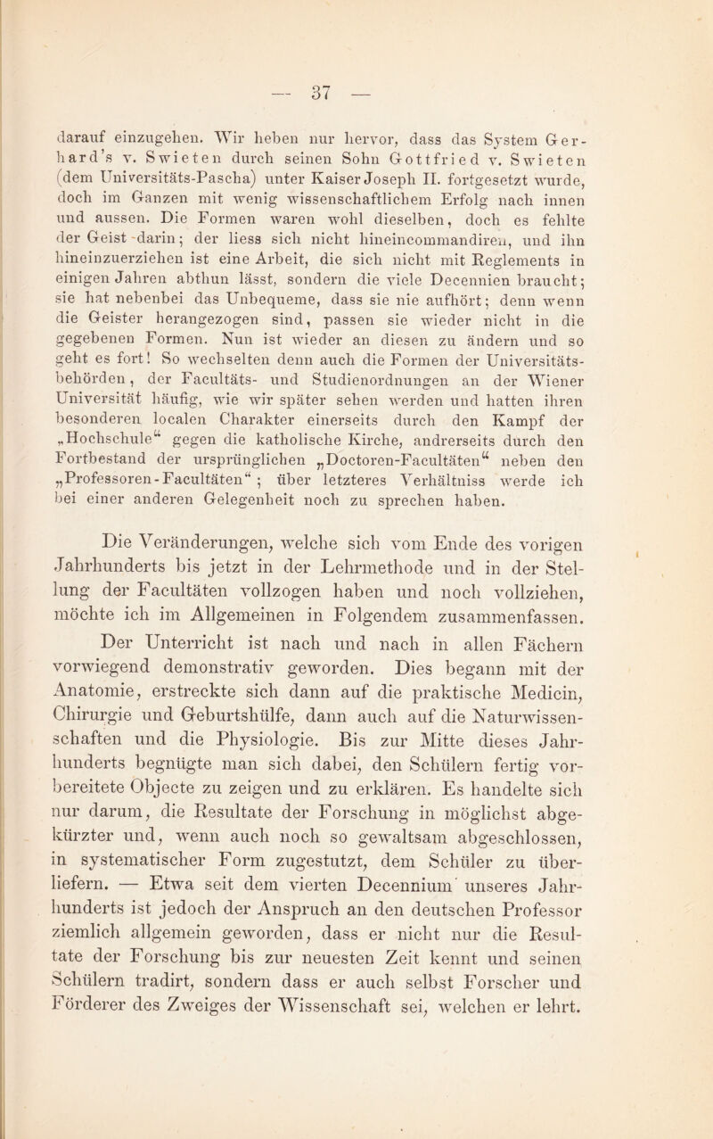 darauf einzugelien. Wir heben nur hervor, dass das System Ger¬ hard’s V. S wie teil durch seinen Sohn Gottfried v. Swieten (dem Universitäts-Pascha) unter Kaiser Joseph II. fortgesetzt wurde, doch im Ganzen mit wenig wissenschaftlichem Erfolg nach innen und aussen. Die Formen waren wohl dieselben, doch es fehlte der Geist -darin; der Hess sich nicht hineincommandiren, und ihn hineinzuerziehen ist eine Arbeit, die sich nicht mit Keglements in einigen Jahren abthun lässt, sondern die viele Decennien braucht 5 sie hat nebenbei das Unbequeme, dass sie nie aufhört 5 denn wenn die Geister herangezogen sind, passen sie wieder nicht in die gegebenen Formen. Nun ist wieder an diesen zu ändern und so geht es fort! So wechselten denn auch die Formen der Universitäts¬ behörden, der Facultäts- und Studienordnungen an der Wiener Universität häufig, wie wir später sehen werden und hatten ihren besonderen localen Charakter einerseits durch den Kampf der „Hochschule^ gegen die katholische Kirche, andrerseits durch den Fortbestand der ursprünglichen „Doctoren-Facultäten‘^ neben den „Professoren-Facultäten“ - über letzteres Verhältniss werde ich bei einer anderen Gelegenheit noch zu sprechen haben. Die Veränderungen, welche sich yom Ende des vorigen Jahrhunderts bis jetzt in der Lehrmethode und in der Stel¬ lung der Facultäten vollzogen haben und noch vollziehen, möchte ich im Allgemeinen in Folgendem zusammenfassen. Der Unterricht ist nach und nach in allen Fächern vorwiegend demonstrativ geworden. Dies begann mit der Anatomie, erstreckte sich dann auf die praktische Medicin, Chirurgie und Geburtshülfe, dann auch auf die Naturwissen¬ schaften und die Physiologie. Bis zur Mitte dieses Jahr¬ hunderts begnügte man sich dabei, den Schülern fertig vor¬ bereitete Objecte zu zeigen und zu erklären. Es handelte sich nur darum, die Resultate der Forschung in möglichst abge¬ kürzter und, wenn auch noch so gewaltsam abgeschlossen, in systematischer Form zugestutzt, dem Schüler zu über¬ liefern. — Etwa seit dem vierten Decennium unseres Jahr¬ hunderts ist jedoch der Anspruch an den deutschen Professor ziemlich allgemein geworden, dass er nicht nur die Resul¬ tate der Forschung bis zur neuesten Zeit kennt und seinen Schülern tradirt, sondern dass er auch selbst Forscher und Förderer des Zweites der Wissenschaft sei, welchen er lehrt.