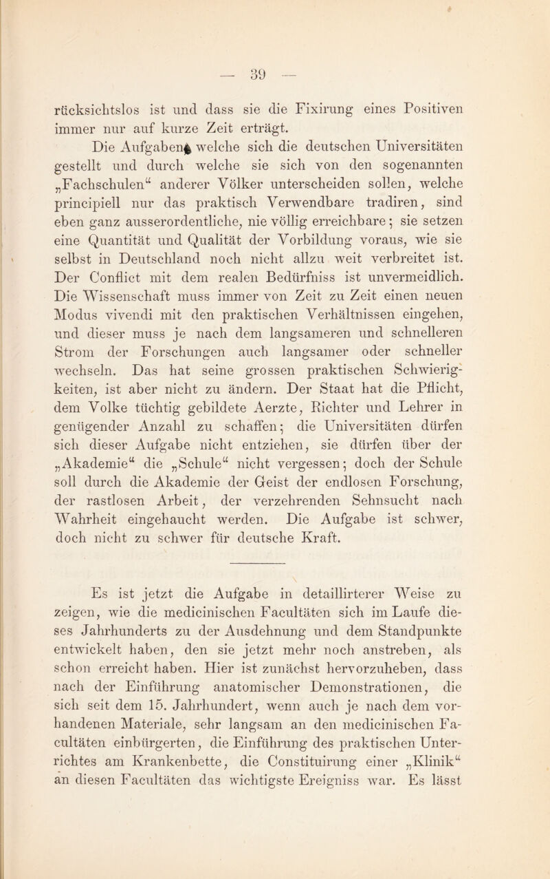 rücksichtslos ist und dass sie die Fixirung eines Positiven immer nur auf kurze Zeit erträgt. Die Aufgaben^ welche sich die deutschen Universitäten gestellt und durch welche sie sich von den sogenannten „Fachschulen“ anderer Völker unterscheiden sollen, welche principiell nur das praktisch Verwendbare tradiren, sind eben ganz ausserordentliche, nie völlig erreichbare ; sie setzen eine Quantität und Qualität der Vorbildung voraus, wie sie selbst in Deutschland noch nicht allzu weit verbreitet ist. Der Conflict mit dem realen Bedürfniss ist unvermeidlich. Die Wissenschaft muss immer von Zeit zu Zeit einen neuen Modus vivendi mit den praktischen Verhältnissen eingehen, und dieser muss je nach dem langsameren und schnelleren Strom der Forschungen auch langsamer oder schneller wechseln. Das hat seine grossen praktischen Schwierig¬ keiten, ist aber nicht zu ändern. Der Staat hat die Pflicht, dem Volke tüchtig gebildete Aerzte, Richter und Lehrer in genügender Anzahl zu schaffen; die Universitäten dürfen sich dieser Aufgabe nicht entziehen, sie dürfen über der „Akademie“ die „Schule“ nicht vergessen; doch der Schule soll durch die Akademie der Geist der endlosen Forschung, der rastlosen Arbeit, der verzehrenden Sehnsucht nach Wahrheit eingehaucht werden. Die Aufgabe ist schwer, doch nicht zu schwer für deutsche Kraft. Es ist jetzt die Aufgabe in detaillirterer Weise zu zeigen, wie die medicinischen Facultäten sich im Laufe die¬ ses Jahrhunderts zu der Ausdehnung und dem Standpunkte entwickelt haben, den sie jetzt mehr noch anstreben, als schon erreicht haben. Hier ist zunächst hervorzuheben, dass nach der Einführung anatomischer Demonstrationen, die sich seit dem 15. Jahrhundert, wenn auch je nach dem vor¬ handenen Materiale, sehr langsam an den medicinischen Fa¬ cultäten einbürgerten, die Einführung des praktischen Unter¬ richtes am Krankenbette, die Constituirung einer „Klinik“ an diesen Facultäten das wichtigste Ereigniss war. Es lässt