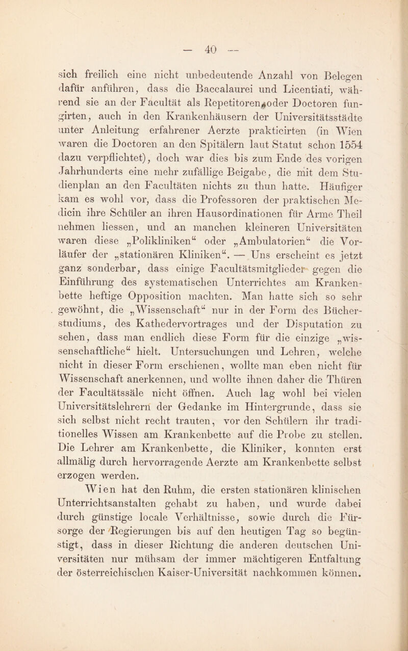 sich freilich eine nicht unbedeutende Anzahl von Belegen dafür anführen ^ dass die Baccalaurei und Licentiati^ wäh¬ rend sie an der Facultät als Repetitoren^oder Doctoren fun- girten, auch in den Krankenhäusern der Universitätsstädte unter Anleitung erfahrener Aerzte prakticirten (in Wien waren die Doctoren an den Spitälern laut Statut schon 1554 dazu verpflichtet), doch war dies bis zum Ende des vorigen Jahrhunderts eine mehr zufällige Beigabe, die mit dem Stu¬ dienplan an den Facultäten nichts zu thun hatte. Häufiger kam es wohl vor, dass die Professoren der praktischen Me- dicin ihre Schüler an ihren Haus Ordinationen für Arme Theil nehmen Hessen, und an manchen kleineren Universitäten waren diese „Polikliniken“ oder „Ambulatorien“ die Vor¬ läufer der „stationären Kliniken“. — Uns erscheint es jetzt ganz sonderbar, dass einige Facultätsmitglieder gegen die Einführung des systematischen Unterrichtes am Kranken¬ bette heftige Opposition machten. Man hatte sich so sehr gewöhnt, die „Wissenschaft“ nur in der Form des Bücher¬ studiums, des Kathedervortrages und der Disputation zu sehen, dass man endlich diese Form für die einzige „wis¬ senschaftliche“ hielt. Untersuchungen und Lehren, welche nicht in dieser Form erschienen, wollte man eben nicht für Wissenschaft anerkennen, und wollte ihnen daher die Thüren der Facultätssäle nicht öffnen. Auch lag wohl bei vielen Universitätslehrern der Gedanke im Hintergründe, dass sie sich selbst nicht recht trauten, vor den Schülern ihr tradi¬ tionelles Wissen am Krankenbette auf die Probe zu stellen. Die Lehrer am Krankenbette, die Kliniker, konnten erst allmälig durch hervorragende Aerzte am Krankenbette selbst erzogen werden. Wi en hat den Ruhm, die ersten stationären klinischen Unterrichtsanstalten gehabt zu haben, und wurde dabei durch günstige locale Verhältnisse, sowie durch die Füi’- sorge der Regierungen bis auf den heutigen Tag so begün¬ stigt, dass in dieser Richtung die anderen deutschen Uni¬ versitäten nur mühsam der immer mächtigeren Entfaltung der österreichischen Kaiser-Universität nachkommen können.