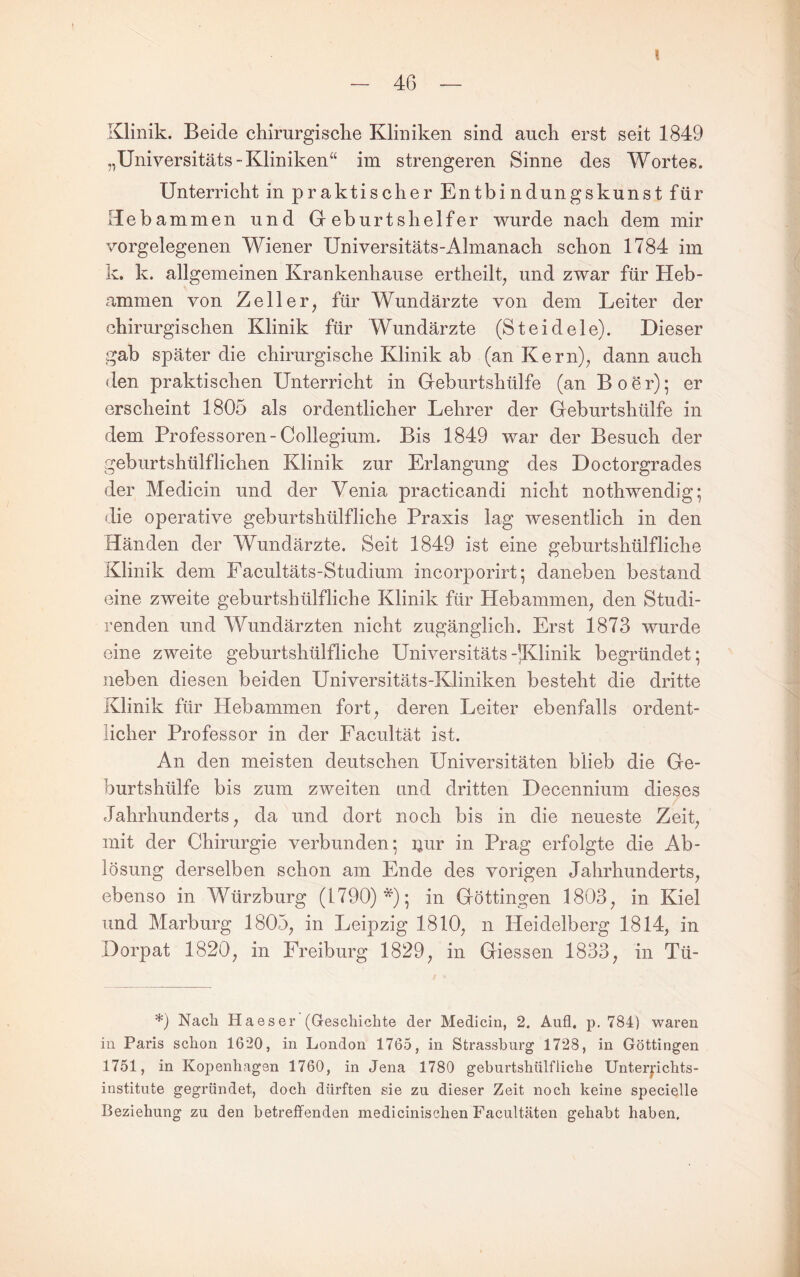 \ Klinik. Beide chirurgisclie Kliniken sind auch erst seit 1849 „Universitäts-Kliniken“ im strengeren Sinne des Wortes. Unterricht in praktischer Entbindungskunst für Hebammen und Gr eburtshelfer wurde nach dem mir vorgelegenen Wiener Universitäts-Almanach schon 1784 im k. k. allgemeinen Krankenhause ertheilG und zwar für Heb¬ ammen von Zeller, für Wundärzte von dem Leiter der chirurgischen Klinik für Wundärzte (Steidele). Dieser gab später die chirurgische Klinik ab (an Kern), dann auch den praktischen Unterricht in Greburtshülfe (an Bo er); er erscheint 1805 als ordentlicher Lehrer der Geburtshülfe in dem Professoren-Collegium. Bis 1849 war der Besuch der geburtshülflichen Klinik zur Erlangung des Doctorgrades der Medicin und der Venia practicandi nicht nothwendig; die operative geburtshülfliche Praxis lag wesentlich in den Händen der Wundärzte. Seit 1849 ist eine geburtshülfliche Klinik dem Facultäts-Studium incorporirt; daneben bestand eine zweite geburtshülfliche Klinik für Hebammen, den Studi- renden und Wundärzten nicht zugänglich. Erst 1873 wurde eine zweite geburtshülfliche Universitäts-JGlinik begründet; neben diesen beiden Universitäts-Kliniken besteht die dritte Klinik für Hebammen fort, deren Leiter ebenfalls ordent¬ licher Professor in der Facultät ist. An den meisten deutschen Universitäten blieb die Ge¬ burtshülfe bis zum zweiten und dritten Decennium dieses Jahrhunderts, da und dort noch bis in die neueste Zeit, mit der Chirurgie verbunden; ijur in Prag erfolgte die Ab¬ lösung derselben schon am Ende des vorigen Jahrhunderts, ebenso in Würzburg (1790)*); in Göttingen 1803, in Kiel und Marburg 1805, in Leipzig 1810, n Heidelberg 1814, in Dorpat 1820, in Freiburg 1829, in Giessen 1833, in Tü- *) Nach Haeser (Geschichte der Medicin, 2. And, p. 784) waren in Paris schon 1620, in London 1765, in Strassburg 1728, in Göttingen 1751, in Kopenhagen 1760, in Jena 1780 geburtshülfliche Unterpchts- institute gegründet, doch dürften sie zu dieser Zeit noch keine specielle Beziehung zu den betreffenden medicinischen Facultäten gehabt haben.