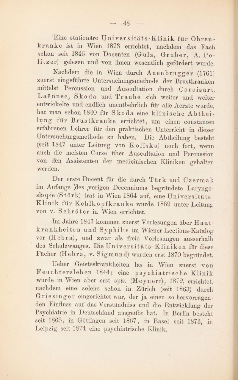 Eine stationäre Universitäts-Klinik für Ohren¬ kranke ist in Wien 1873 errichtet, nachdem das Fach schon seit 1846 von Docenten (Grulz, Grub er, A. Po¬ litzer) gelesen und von ihnen wesentlich gefördert wurde. Nachdem die in Wien durch Auenbrugger (1761) zuerst eingeführte Untersuchungsmethode der Brustkranken mittelst Percussion und Auscultation durch Coroisart, Laennec, Skoda und Traube sich weiter und weiter entwickelte und endlich unentbehrlich für alle Aerzte wurde, hat man schon 1840 für Skoda eine klinische Abthei- lung für Brustkranke errichtet, um einen constanten erfahrenen Lehrer für den praktischen Unterricht in dieser Untersuchungsmethode zu haben. Die Abtheilung besteht (seit 1847 unter Leitung von Kolisko) noch fort, wenn auch die meisten Curse über Auscultation und Percussion von den Assistenten der medicinischen Kliniken gehalten werden. Der erste Docent für die durch Türk und Czermak im Anfänge [des ^vorigen Decenniums begründete Laryngo¬ skopie (Stork) trat in Wien 1864 auf, eine Universitäts- Klinik für Kehlkopfkranke wurde 1869 unter Leitung von V. Schröter in Wien errichtet. Im Jahre 1847 kommen zuerst Vorlesungen über Haut¬ krankheiten und Syphilis im Wiener Lections-Katalog vor (Hebra), und zwar als freie Vorlesungen ausserhalb des Schulzwanges. Die Universitäts-Kliniken für diese Fächer (Hebra, v. Sigmund) wurden erst 1870 begründet. Ueber Geisteskrankheiten las in Wien zuerst von F euchter sieb en 1844; eine psychiatrische Klinik wurde in Wien aber erst spät (Meynert), 1872, errichtet, nachdem eine solche schon in Zürich (seit 1863) durch Griesinger eingerichtet war, der ja einen so hervorragen¬ den Einfluss auf das Verständniss und die Entwicklung der Psychiatrie in Deutschland ausgeübt hat. In Berlin besteht seit 1865, in Göttingen seit 1867, in Basel seit 1873, in Leipzig seit 1874 eine psychiatrische Klinik.