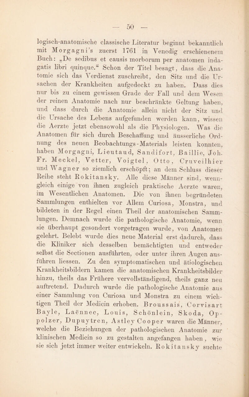 logisch-anatomische classische Literatur beginnt bekanntlich mit Morgagni s zuerst 1761 in Venedig erschienenem Buch: „De sedibus et causis morborum per anatomen inda- gatis libri quinque.“ Schon der Titel besagt, dass die Ana¬ tomie sich das Verdienst zuschreibt, den Sitz und die LV sachen der Krankheiten aufgedeckt zu haben. Dass dies nur bis zu einem gewissen Grade der Fall und dem Wesen der reinen Anatomie nach nur beschränkte Geltung haben, und dass durch die Anatomie allein nicht der Sitz und die Ursache des Lebens aufgefunden werden kann, wissen die Aerzte jetzt ebensowohl als die Physiologen. Was die Anatomen für sich durch Beschaffung und äusserliche Ord¬ nung des neuen Beobachtungs-Materials leisten konnten, haben Morgagni, Lieutaud, Sandifort, Baillie, JoL Fr. Meckel, Vetter, Voigtei, Otto, Cruveilhier und Wagner so ziemlich erschöpft; an dem Schluss dieser Leihe steht Bokitansky. Alle diese Männer sind, wenn¬ gleich einige von ihnen zugleich praktische Aerzte w’^aren, im Wesentlichen Anatomen. Die von ihnen begründeten Sammlungen enthielten vor Allem Curiosa, Monstra, und bildeten in der Regel einen Theil der anatomischen Samm¬ lungen. Demnach wurde die pathologische Anatomie, wenn sie überhaupt gesondert vorgetragen wurde, von Anatomen gelehrt. Belebt wurde dies neue Material erst dadurch, dass die Kliniker sich desselben bemächtigten und entweder selbst die Sectionen ausführten, oder unter ihren Augen aus¬ führen liessen. Zu den symptomatischen und ätiologischen Krankheitsbildern kamen die anatomischen Krankheitsbilder hinzu, theils das Frühere vervollständigend, theils ganz neu auftretend. Dadurch wurde die pathologische Anatomie aus einer Sammlung von Curiosa und Monstra zu einem wich¬ tigen Theil der Medicin erhoben. Broussais, Corvisart Bayle, Laennec, Louis, Schönlein, Skoda, Op¬ polzer, Dupuytren, AstleyCooper waren die Männer, welche die Beziehungen der pathologischen Anatomie zur Idinischen Medicin so zu gestalten angefangen haben, wie sie sich jetzt immer weiter entwickeln. Rokitansky suchte