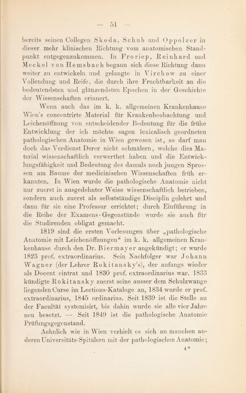 bereits seinen (Jollegen Skoda^ Schuh und Oppolzer in dieser mehr klinischen Richtung vom anatomischen Stand¬ punkt entgegenzukommen. In F r o r i e p ^ Reinhard und Meckel von Hemsbach begann sich diese Richtung dann weiter zu entwickeln und gelangte in Virchow zu einer Vollendung und Reife ^ die durch ihre Fruchtbarkeit an die bedeutendsten und glänzendsten Epochen in der Geschichte der Wissenschaften erinnert. Wenn auch das im k. k. allgemeinen Krankenhause Wien’s concentrirte Material für Krankenbeobachtung und Leichenöffnung von entscheidender Bedeutung für die frühe Entwicklung der ich möchte sagen lexicalisch geordneten pathologischen Anatomie in Wien gewesen ist^ so darf man doch das Verdienst Derer nicht schmälern ^ welche dies Ma¬ terial wissenschaftlich verwerthet haben und die Entwick¬ lungsfähigkeit und Bedeutung des damals noch jungen Spros¬ sen am Baume der medicinischen Wissenschaften früh er¬ kannten. In Wien wurde die pathologische Anatomie nicht nur zuerst in ausgedehnter Weise wissenschaftlich betrieben^ sondern auch zuerst als selbstständige Disciplin gelehrt und dann für sie eine Professur errichtet; durch Einführung in die Reihe der Examens - Gegenstände wurde sie auch für die Studirenden obligat gemacht. 1819 sind die ersten Vorlesungen über „pathologische Anatomie mit Leichenöffnungen“ im k. k. allgemeinen Kran¬ kenhause durch den Dr. Biermayer angekündigt; er wurde 1823 prof. extraordinarius. Sein Nachfolger war Johann Wagner (der Lehrer R o k i t an s ky’s)^ der anfangs wieder als Docent eintrat und 1830 prof. extraordinarius war. 1833 kündigte Rokitansky zuerst seine ausser dem Schulzwange liegenden Curse im Lections-Kataloge an^ 1834 wurde er prof. extraordinarius, 1845 Ordinarius. Seit 1839 ist die Stelle an der Facultät systemisirt, bis dahin wurde sie alle vier Jahre neu besetzt. — Seit 1849 ist die pathologische Anatomie Prüfungsgegenstand. Aelmlich wie in Wien verhielt es sich an manchen an¬ deren Universitäts-Spitälern mit der pathologischen Anatomie; 4 *