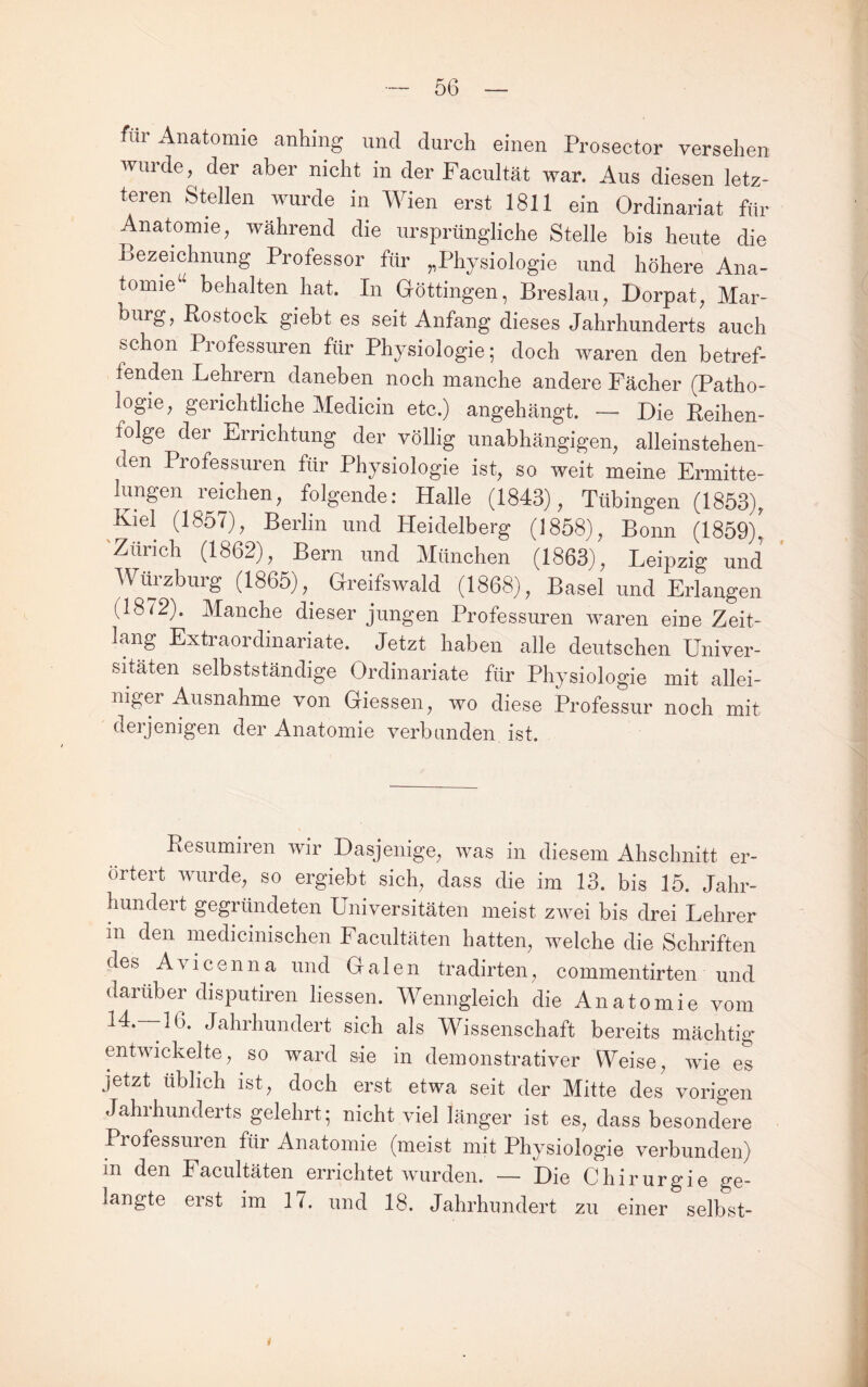 für Anatomie anhing und durch einen Prosector versehen winde, der aber nicht in der Facultät war. Aus diesen letz¬ teren Stellen wurde in Wien erst 1811 ein Ordinariat für Anatomie, während die ursprüngliche Stelle bis heute die Bezeichnung Professor für „Physiologie und höhere Ana¬ tomie^' behalten hat. In Göttingen, Breslau, Dorpat, Mar- burg, Rostock giebt es seit Anfang dieses Jahrhunderts auch schon Professuren für Physiologie; doch waren den betref¬ fenden Lehrern daneben noch manche andere Fächer (Patho¬ logie, gerichtliche Medicin etc.) angehängt. — Die Reihen¬ folge der Errichtung der völlig unabhängigen, alleinstehen¬ den Professuren für Physiologie ist, so weit meine Ermitte¬ lungen reichen, folgende: Halle (1843), Tübingen (1853), Kiel (1857), Berlin und Heidelberg (1858), Bonn (1859), 'Zürich (1862), Bern und München (1863), Leipzig und Würzburg (1865),^ Greifswald (1868), Basel und Erlangen (1872). Manche dieser jungen Professuren waren eine Zeit¬ lang Extraordinariate. Jetzt haben alle deutschen Univer¬ sitäten selbstständige Ordinariate für Physiologie mit allei¬ niger Ausnahme von Giessen, wo diese Professur noch mit derjenigen der Anatomie verbanden ist. Resumiren wir Dasjenige, was in diesem Abschnitt er¬ örtert wurde, so ergiebt sich, dass die im 13. bis 15. Jahr¬ hundert gegründeten Universitäten meist zwei bis drei Lehrer in den medicinischen Facultäten hatten, welche die Schriften des Avicenna und Galen tradirten, commentirten und darüber disputiren Hessen. Wenngleich die Anatomie vom 14.--16. Jahrhundert sich als Wissenschaft bereits mächtig entwickelte, so ward sie in demonstrativer Weise, wie es jetzt üblich ist, doch erst etwa seit der Mitte des vorigen Jahrhunderts gelehrt; nicht viel länger ist es, dass besondere Professuren für Anatomie (meist mit Physiologie verbunden) in den Facultäten errichtet wurden. — Die Chirurgie ge¬ langte erst im 17. und 18. Jahrhundert zu einer selbst-