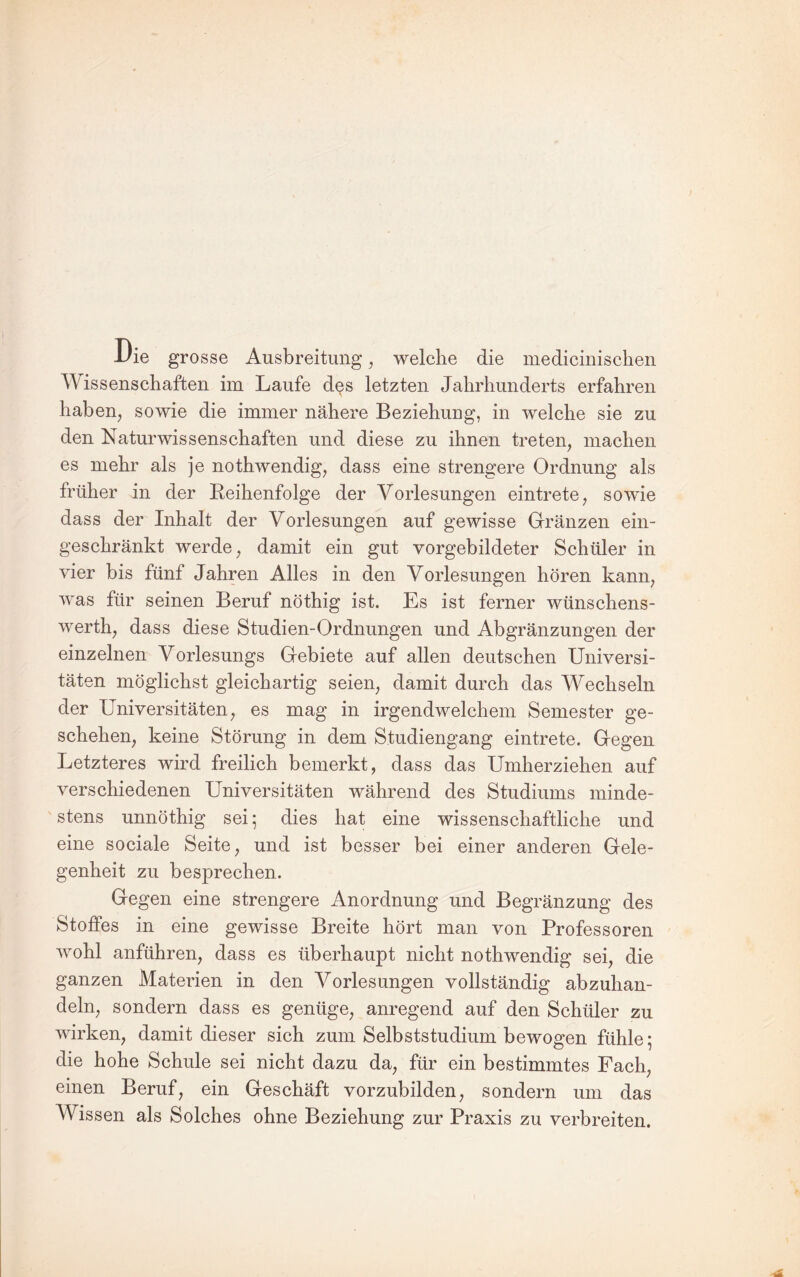 1/ie grosse Ausbreitung ^ welche die medicinischen Wissenschaften im Laufe des letzten Jahrhunderts erfahren haben, sowie die immer nähere Beziehung, in welche sie zu den Naturwissenschaften und diese zu ihnen treten, machen es mehr als je nothwendig, dass eine strengere Ordnung als früher in der Eeihenfolge der Vorlesungen eintrete, sowie dass der Inhalt der Vorlesungen auf gewisse Gränzen ein¬ geschränkt werde, damit ein gut vorgebildeter Schüler in vier bis fünf Jahren Alles in den Vorlesungen hören kann, was für seinen Beruf nöthig ist. Es ist ferner wünschens- werth, dass diese Studien-Ordnungen und Abgränzungen der einzelnen Vorlesungs Gebiete auf allen deutschen Universi¬ täten möglichst gleichartig seien, damit durch das Wechseln der Universitäten, es mag in irgendwelchem Semester ge¬ schehen, keine Störung in dem Studiengang eintrete. Gegen Letzteres wird freilich bemerkt, dass das Umherziehen auf verschiedenen Universitäten während des Studiums minde¬ stens unnöthig sei; dies hat eine wissenschaftliche und eine sociale Seite, und ist besser bei einer anderen Gele¬ genheit zu besprechen. Gegen eine strengere Anordnung und Begränzung des Stoffes in eine gewisse Breite hört man von Professoren wohl anführen, dass es überhaupt nicht nothwendig sei, die ganzen Materien in den Vorlesungen vollständig abzuhan¬ deln, sondern dass es genüge, anregend auf den Schüler zu wirken, damit dieser sich zum Selbststudium bewogen fühle; die hohe Schule sei nicht dazu da, für ein bestimmtes Fach, einen Beruf, ein Geschäft vorzubilden, sondern um das Wissen als Solches ohne Beziehung zur Praxis zu verbreiten.