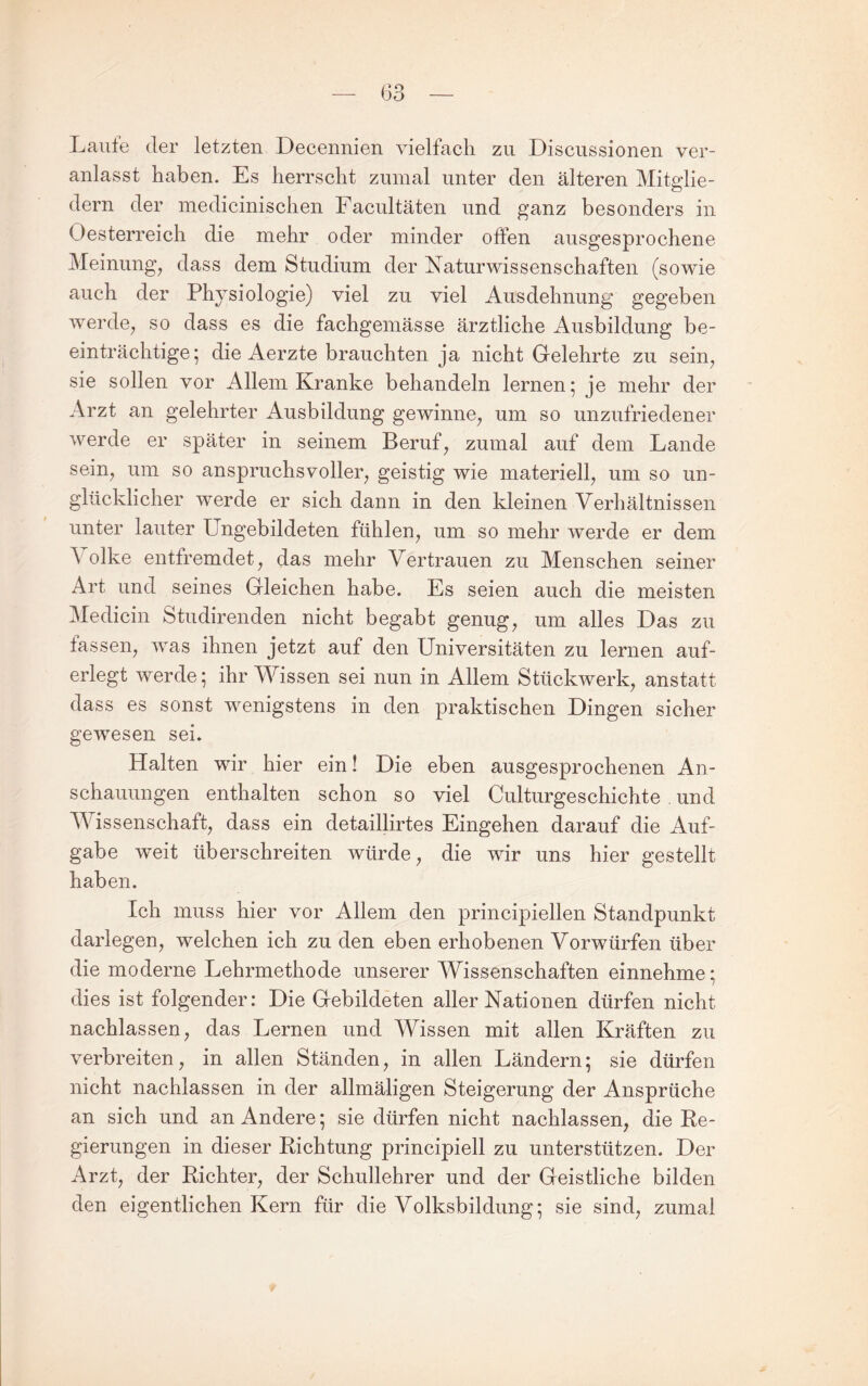 Laufe der letzten Decennien vielfach zu Disciissionen ver¬ anlasst haben. Es herrscht zumal unter den älteren Mitglie¬ dern der medicinischen Facultäten und ganz besonders in Oesterreich die mehr oder minder offen ausgesprochene Meinung^ dass dem Studium der Naturwissenschaften (sowie auch der Physiologie) viel zu viel Ausdehnung gegeben werde^ so dass es die fachgemässe ärztliche Ausbildung be¬ einträchtige; die Aerzte brauchten ja nicht Gelehrte zu sein^ sie sollen vor Allem Kranke behandeln lernen; je mehr der Arzt an gelehrter Ausbildung gewinne^ um so unzufriedener werde er später in seinem Berufe zumal auf dem Lande sein^ um so anspruchsvoller^ geistig wie materiell^ um so un¬ glücklicher werde er sich dann in den kleinen Verhältnissen unter lauter Ungebildeten fühlen^ um so mehr werde er dem \ olke entfremdet^ das mehr Vertrauen zu Menschen seiner Art und seines Gleichen habe. Es seien auch die meisten Medicin Studirenden nicht begabt genüge um alles Das zu fassen^ was ihnen jetzt auf den Universitäten zu lernen auf¬ erlegt werde; ihr Wissen sei nun in Allem Stückwerk, anstatt dass es sonst wenigstens in den praktischen Dingen sicher gewesen sei. Halten wir hier ein! Die eben ausgesprochenen An¬ schauungen enthalten schon so viel Culturgeschichte . und Wissenschaft, dass ein detaillirtes Eingehen darauf die Auf¬ gabe weit überschreiten würde, die wir uns hier gestellt haben. Ich muss hier vor Allem den principiellen Standpunkt darlegen, welchen ich zu den eben erhobenen Vorwürfen über die moderne Lehrmethode unserer Wissenschaften einnehme; dies ist folgender: Die Gebildeten aller Nationen dürfen nicht nachlassen, das Lernen und Wissen mit allen Kräften zu verbreiten, in allen Ständen, in allen Ländern; sie dürfen nicht nachlassen in der allmäligen Steigerung der Ansprüche an sich und an Andere; sie dürfen nicht nachlassen, die Re¬ gierungen in dieser Richtung principiell zu unterstützen. Der Arzt, der Richter, der Schullehrer und der Geistliche bilden den eigentlichen Kern für die Volksbildung; sie sind, zumal