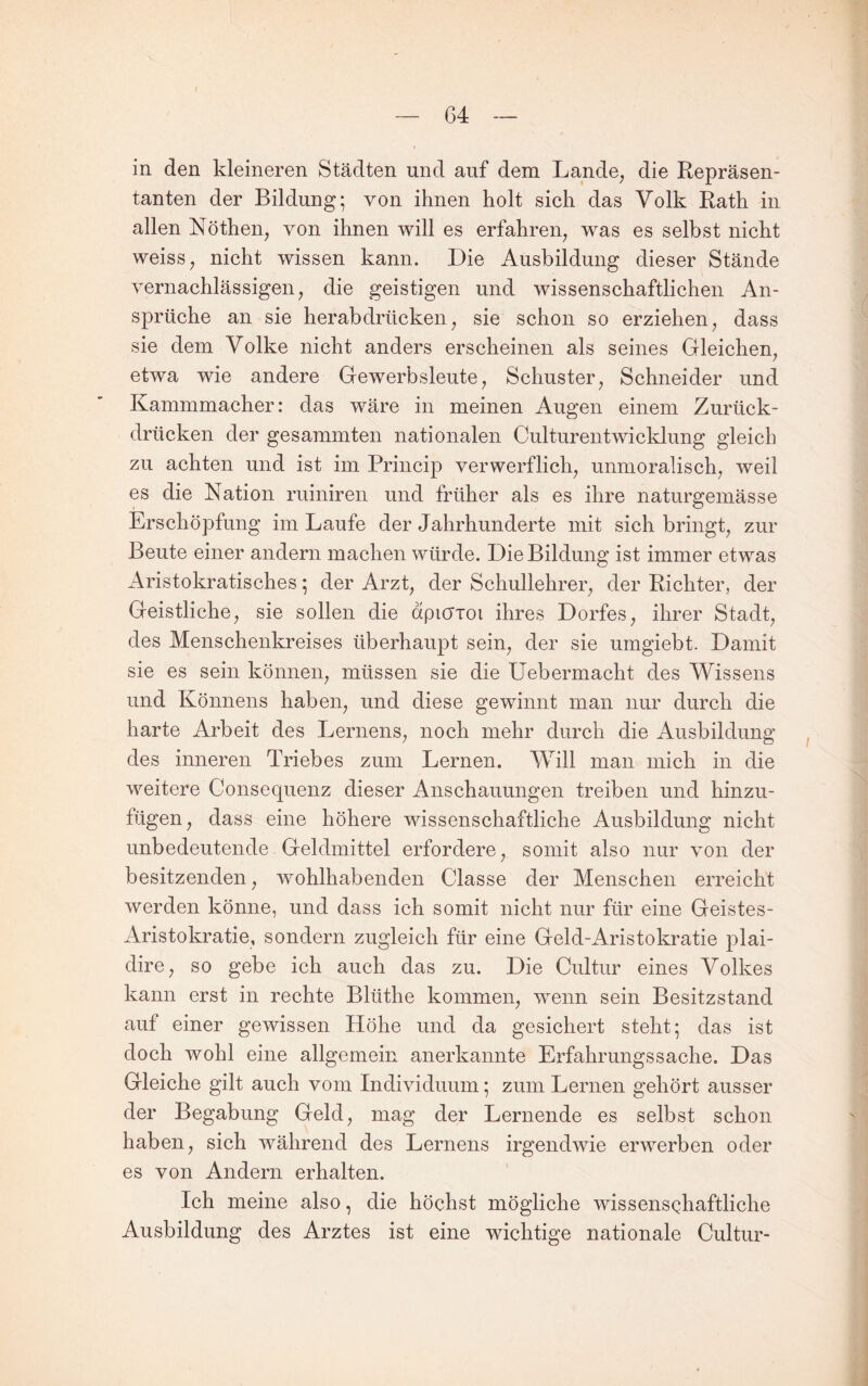 G4 in den kleineren Städten und auf dem Lande, die Repräsen¬ tanten der Bildung; von ihnen holt sich das Volk Rath in allen Nöthen, von ihnen will es erfahren, was es selbst nicht weiss, nicht wissen kann. Die Ausbildung dieser Stände vernachlässigen, die geistigen und wissenschaftlichen An¬ sprüche an sie herab drücken, sie schon so erziehen, dass sie dem Volke nicht anders erscheinen als seines Gleichen, etwa wie andere Gewerbsleute, Schuster, Schneider und Kammmacher: das wäre in meinen Augen einem Zurück¬ drücken der gesammten nationalen Culturentwicklung gleich zu achten und ist im Princip verwerflich, unmoralisch, weil es die Nation ruiniren und früher als es ihre naturgemässe Erschöpfung im Laufe der Jahrhunderte mit sich bringt, zur Beute einer andern machen würde. Die Bildung ist immer etwas Aristokratisches; der Arzt, der Schullehrer, der Richter, der Geistliche, sie sollen die dpicrioi ihres Dorfes, ihrer Stadt, des Menschenkreises überhaupt sein, der sie umgiebt. Damit sie es sein können, müssen sie die Uebermacht des Wissens und Könnens haben, und diese gewinnt man nur durch die harte Arbeit des Lernens, noch mehr durch die Ausbildung des inneren Triebes zum Lernen. Will man mich in die weitere Consequenz dieser Anschauungen treiben und hinzu¬ fügen, dass eine höhere wissenschaftliche Ausbildung nicht unbedeutende Geldmittel erfordere, somit also nur von der besitzenden, wohlhabenden Classe der Menschen erreicht werden könne, und dass ich somit nicht nur für eine Geistes- Aristokratie, sondern zugleich für eine Geld-Aristokratie plai- dire, so gebe ich auch das zu. Die Cultiir eines Volkes kann erst in rechte Blüthe kommen, wnnn sein Besitzstand auf einer gewissen Höhe und da gesichert steht; das ist doch wohl eine allgemein anerkannte Erfahrungssache. Das Gleiche gilt auch vom Individuum; zum Lernen gehört ausser der Begabung Geld, mag der Lernende es selbst schon haben, sich während des Lernens irgendwie erwerben oder es von Andern erhalten. Ich meine also, die höchst mögliche wissensQhaftliche Ausbildung des Arztes ist eine wichtige nationale Cultur-