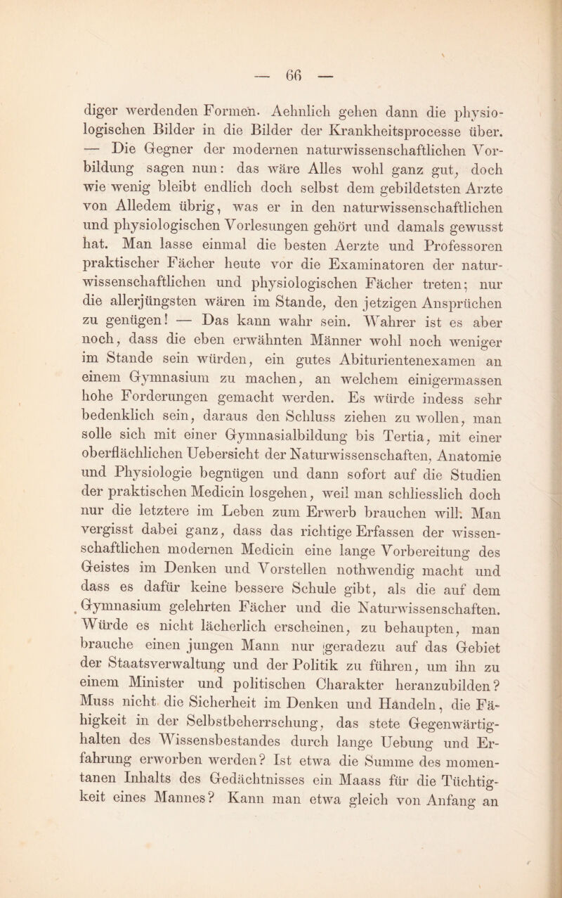 diger werdenden Formen. Aehnlich gehen dann die physio¬ logischen Bilder in die Bilder der Krankheitsprocesse über. — Die Gregner der modernen naturwissenschaftlichen Vor¬ bildung sagen nun: das wäre Alles wohl ganz gut^ doch wie wenig bleibt endlich doch selbst dem gebildetsten Arzte von Alledem übrig, was er in den naturwissenschaftlichen und physiologischen Vorlesungen gehört und damals gewusst hat. Man lasse einmal die besten Aerzte und Professoren praktischer Fächer heute vor die Examinatoren der natur¬ wissenschaftlichen und physiologischen Fächer treten; nur die allerjüngsten wären im Stande, den jetzigen Ansprüchen zu genügen! — Das kann wahr sein. Wahrer ist es aber noch, dass die eben erwähnten Männer wohl noch weniger im Stande sein würden, ein gutes Abiturientenexamen an einem Gymnasium zu machen, an welchem einigermassen hohe Forderungen gemacht werden. Es würde indess sehr bedenklich sein, daraus den Schluss ziehen zu wollen, man solle sich mit einer Gymnasialbildung bis Tertia, mit einer oberflächlichen Uebersicht der Naturwissenschaften, Anatomie und Physiologie begnügen und dann sofort auf die Studien der praktischen Medicin losgehen, weil man schliesslich doch nur die letztere im Leben zum Erwerb brauchen will: Man vergisst dabei ganz, dass das richtige Erfassen der wissen¬ schaftlichen modernen Medicin eine lange Vorbereitung des Geistes im Denken und Vorstellen nothwendig macht und dass es dafür keine bessere Schule gibt, als die auf dem ^ Gymnasium gelehrten Fächer und die Naturwissenschaften. Würde es nicht lächerlich erscheinen, zu behaupten, man brauche einen jungen Mann nur [geradezu auf das Gebiet der Staatsverwaltung und der Politik zu führen, um ihn zu einem Minister und politischen Charakter heranzubilden? Muss nicht die Sicherheit im Denken und Handeln, die Fä¬ higkeit in der Selbstbeherrschung, das stete Gegenwärtig¬ halten des V^issensbestandes durch lange Uebung und Er¬ fahrung erworben werden? Ist etwa die Summe des momen¬ tanen Inhalts des Gedächtnisses ein Maass für die Tüchtig¬ keit eines Mannes? Kann man etwa gleich von Anfang an