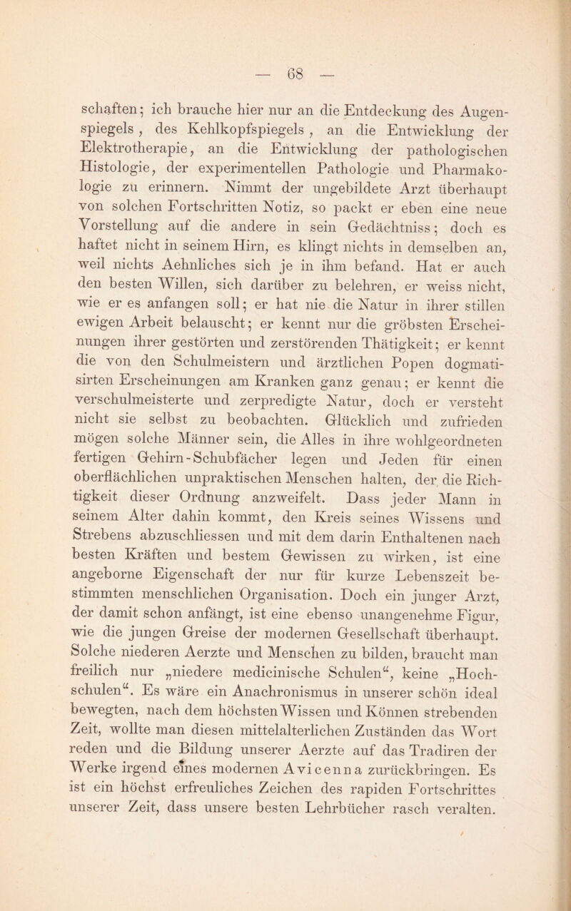 schiften; ich brauche hier nur an die Entdeckung des Augen¬ spiegels , des Kehlkopfspiegels ^ an die Entwicklung der Elektrotherapie, an die Entwicklung der pathologischen Histologie, der experimentellen Pathologie und Pharmako¬ logie zu erinnern. Nimmt der ungebildete Arzt überhaupt von solchen Fortschritten Notiz, so packt er eben eine neue Vorstellung auf die andere in sein Gedächtnisse doch es haftet nicht in seinem Hirn, es klingt nichts in demselben an, weil nichts Aehnliches sich je in ihm befand. Hat er auch den besten Willen, sich darüber zu belehren, er weiss nicht, wie er es anfangen soll; er hat nie die Natur in ihrer stillen ewigen Arbeit belauscht; er kennt nur die gröbsten Erschei¬ nungen ihrer gestörten und zerstörenden Thätigkeit; er kennt die von den Schulmeistern und ärztlichen Popen dogmati- sirten Erscheinungen am Kranken ganz genau; er kennt die verschulmeisterte und zerpredigte Natur, doch er versteht nicht sie selbst zu beobachten. Glücklich und zufrieden mögen solche Männer sein, die Alles in ihre wohlgeordneten fertigen Gehirn - Schubfächer legen und Jeden für einen oberflächlichen unpraktischen Menschen halten, der die Rich¬ tigkeit dieser Ordnung anzweifelt. Dass jeder Mann in seinem Alter dahin kommt, den Kreis seines Wissens und Strebens abzuschliessen und mit dem darin Enthaltenen nach besten Kräften und bestem Gewissen zu wirken, ist eine angeborne Eigenschaft der nur für kurze Lebenszeit be¬ stimmten menschlichen Organisation. Doch ein junger Arzt, der damit schon anfängt, ist eine ebenso unangenehme Figur, wie die jungen Greise der modernen Gesellschaft überhaupt. Solche niederen Aerzte und Menschen zu bilden, braucht man freilich nur „niedere medicinische Schulen^^, keine „Hoch¬ schulen“. Es wäre ein Anachronismus in unserer schön ideal bewegten, nach dem höchsten Wissen und Können strebenden Zeit, wollte man diesen mittelalterlichen Zuständen das Wort reden und die Bildung unserer Aerzte auf das Tradiren der Werke irgend emes modernen Avicenna zurüekbringen. Es ist ein höchst erfreuliches Zeichen des rapiden Fortschrittes unserer Zeit, dass unsere besten Lehrbücher rasch veralten.