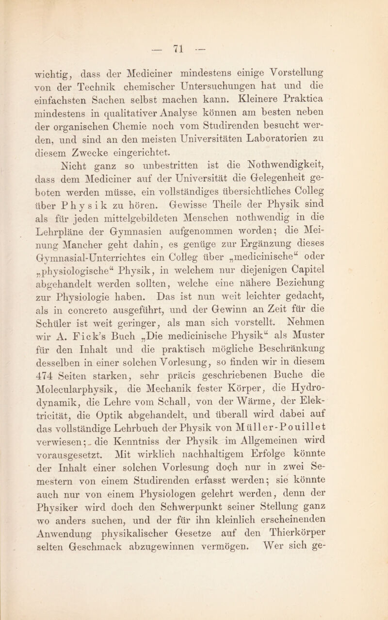 wichtig, dass der Mediciner mindestens einige Vorstellung von der Technik chemischer Untersuchungen hat und die einfachsten Sachen selbst machen kann. Kleinere Praktica mindestens in qualitativer An-alyse können am besten neben der organischen Chemie noch vom Studirenden besucht wer¬ den, und sind an den meisten Universitäten Laboratorien zu diesem Zwecke eingerichtet. Nicht ganz so unbestritten ist die Nothwendigkeit, dass dem Mediciner auf der Universität die Gelegenheit ge¬ boten werden müsse, ein vollständiges übersichtliches Colleg über Physik zu hören. Gewisse Theile der Physik sind als für jeden mittelgebildeten Menschen nothwendig in die Lehrpläne der Gymnasien aufgenommen worden; die Mei¬ nung Mancher geht dahin, es genüge zur Ergänzung dieses Gymnasial-Unterrichtes ein Colleg über „medicinische‘^ oder „physiologische“ Physik, in welchem nur diejenigen Capitel abgehandelt werden sollten, welche eine nähere Beziehung zur Physiologie haben. Das ist nun weit leichter gedacht, als in concreto ausgeführt, und der Gewinn an Zeit für die Schüler ist weit geringer, als man sich vorstellt. Nehmen wir A. Fick’s Buch „Die medicinische Physik“ als Muster für den Inhalt und die praktisch mögliche Beschränkung desselben in einer solchen Vorlesung, so finden wir in diesem 474 Seiten starken, sehr präcis geschriebenen Buche die Molecularphysik, die Mechanik fester Körper, die Hydro¬ dynamik, die Lehre vom Schall, von der Wärme, der Elek- tricität, die Optik abgehandelt, und überall wird dabei auf das vollständige Lehrbuch der Physik von Müller-Pouillet verwiesendie Kenntniss der Physik im Allgemeinen wird vorausgesetzt. Mit wirklich nachhaltigem Erfolge könnte der Inhalt einer solchen Vorlesung doch nur in zwei Se¬ mestern von einem Studirenden erfasst werden; sie könnte auch nur von einem Physiologen gelehrt werden, denn der Physiker wird doch den Schwerpunkt seiner Stellung ganz wo anders suchen, und der für ihn kleinlich erscheinenden Anwendung physikalischer Gesetze auf den Thierkörper selten Geschmack abzugewinnen vermögen. Wer sich ge-