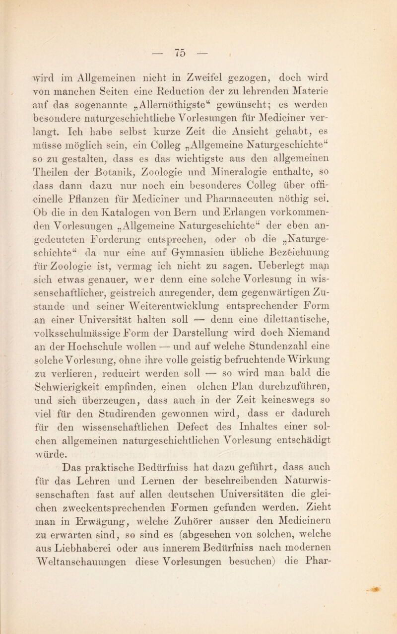 wird im Allgemeinen nicht in Zweifel gezogen, doch wird von manchen Seiten eine Reduction der zu lehrenden Materie auf das sogenannte „Allernöthigste^ gewünscht; es werden besondere naturgeschichtliche Vorlesungen für Mediciner ver¬ langt. Ich habe selbst kurze Zeit die Ansicht gehabt, es müsse möglich sein, ein Colleg „Allgemeine Naturgeschichte so zu gestalten, dass es das wichtigste aus den allgemeinen Theilen der Botanik, Zoologie und Mineralogie enthalte, so dass dann dazu nur noch ein besonderes Colleg über offi- cinelle Pflanzen für Mediciner und Pharmaceuten nöthig sei. Ob die in den Katalogen von Bern und Erlangen vorkommen¬ den Vorlesungen „Allgemeine Naturgeschichte“ der eben an¬ gedeuteten Forderung entsprechen, oder ob die „Naturge¬ schichte“ da nur eine auf Gymnasien übliche Bezeichnung für Zoologie ist, vermag ich nicht zu sagen. Ueberlegt man sich etwas genauer, wer denn eine solche Vorlesung in wis¬ senschaftlicher, geistreich anregender, dem gegenwärtigen Zu¬ stande und seiner Weiterentwicklung entsprechender Form an einer Universität halten soll — denn eine dilettantische, volksschulmässige Form der Darstellung wird doch Niemand an der Hochschule wollen — und auf welche Stundenzahl eine solche Vorlesung, ohne ihre volle geistig befruchtende Wirkung zu verlieren, reducirt werden soll — so wird man bald die Schwierigkeit empfinden, einen olchen Plan durchzuführen, und sich überzeugen, dass auch in der Zeit keineswegs so viel für den Studirenden gewonnen wird, dass er dadurch für den wissenschaftlichen Defect des Inhaltes einer sol¬ chen allgemeinen naturgeschichtlichen Vorlesung entschädigt würde. Das praktische Bedürfniss hat dazu geführt, dass auch für das Lehren und Lernen der beschreibenden Naturwis¬ senschaften fast auf allen deutschen Universitäten die glei¬ chen zweckentsprechenden Formen gefunden werden. Zieht man in Erwägung, welche Zuhörer ausser den Medicinern zu erwarten sind, so sind es (abgesehen von solchen, welche aus Liebhaberei oder aus innerem Bedürfniss nach modernen Weltanschauungen diese Vorlesungen besuchen) die Phar- - -ik