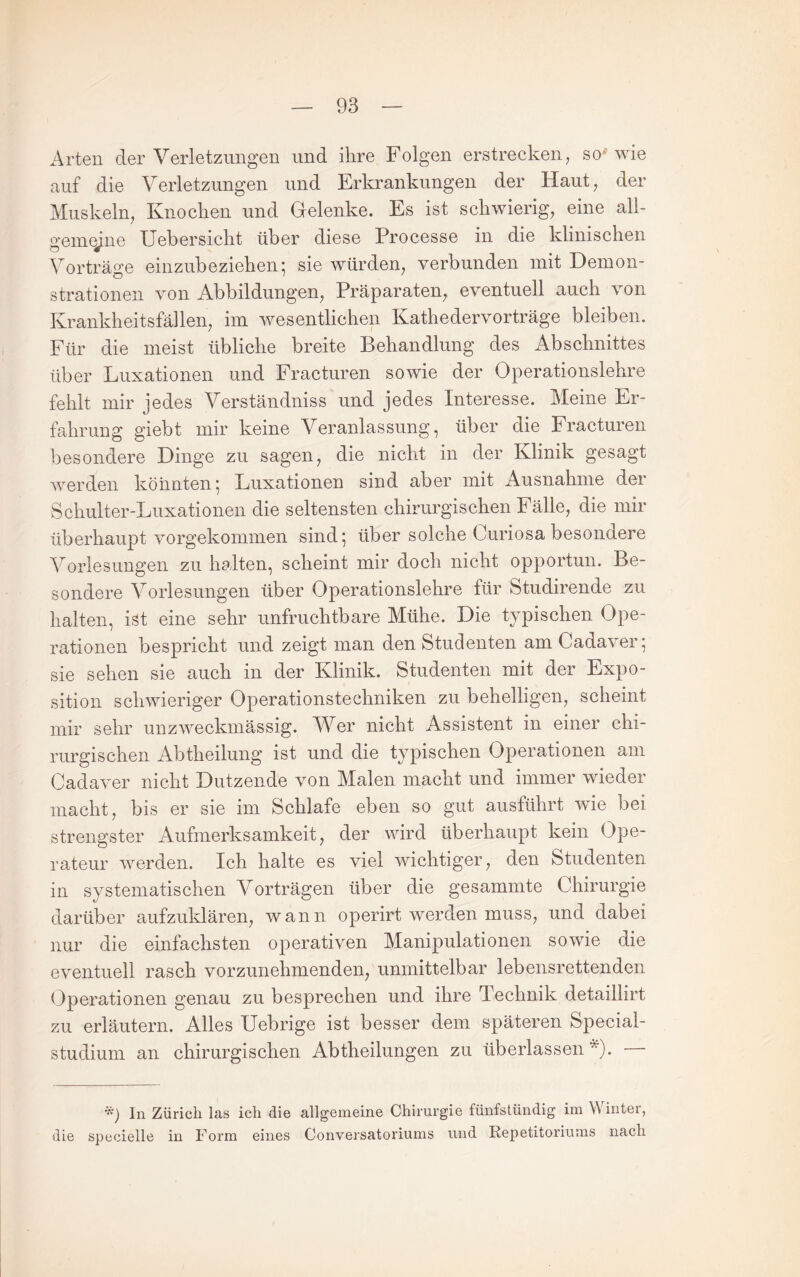 Arten der Verletzungen und ihre Folgen erstrecken, so'wie auf die Verletzungen und Erkrankungen der Haut, der Muskeln, Knochen und Gelenke. Es ist schwierig, eine all¬ gemeine XJebersicht über diese Processe in die klinischen Vorträge einzubeziehen^ sie würden, verbunden mit Demon¬ strationen von Abbildungen, Präparaten, eventuell auch von Krankheitsfällen, im wesentlichen Kathedervorträge bleiben. Für die meist übliche breite Behandlung des Abschnittes über Luxationen und Fracturen sowie der Operationslehre fehlt mir jedes Verständniss und jedes Interesse. Meine Er¬ fahrung giebt mir keine Veranlassung, über die Fracturen besondere Dinge zu sagen, die nicht in der Klinik gesagt Averden könnten; Luxationen sind aber mit Ausnahme der Schulter-Luxationen die seltensten chirurgischen Fälle, die mir überhaupt vorgekommen sind; über solche Curiosa besondere Vorlesungen zu halten, scheint mir doch nicht opportun. Be¬ sondere Vorlesungen über Operationslehre für Studirende zu halten, ist eine sehr unfruchtbare Mühe. Die typischen Ope¬ rationen bespricht und zeigt man den Studenten am Cadaver; sie sehen sie auch in der Klinik. Studenten mit der Expo¬ sition scliAvieriger Operationstechniken zu behelligen, scheint mir sehr unzweckmässig. Wer nicht Assistent in einer chi¬ rurgischen Abtheilung ist und die typischen Operationen am Cadaver nicht Dutzende von Malen macht und immer wieder macht, bis er sie im Schlafe eben so gut ausführt wie bei strengster Aufmerksamkeit, der wird überhaupt kein Ope¬ rateur AAmrden. Ich halte es viel wichtiger, den Studenten in systematischen Vorträgen über die gesammte Chirurgie darüber aufzuklären, wann operirt werden muss, und dabei nur die einfachsten operativen Manipulationen sowie die eventuell rasch vorzunehmenden, unmittelbar lebensrettenden Operationen genau zu besprechen und ihre Technik detaillirt zu erläutern. Alles Uebrige ist besser dem späteren Special¬ studium an chirurgischen Abtheilungen zu überlassen In Zürich las ich die allgemeine Chirurgie fünfstündig im Winter, die specielle in Form eines Conversatoriums und Repetitoriums nach