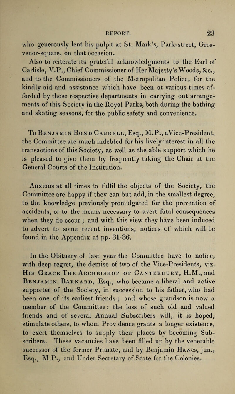 who generously lent his pulpit at St. Mark’s, Park-street, Gros- venor-square, on that occasion. Also to reiterate its grateful acknowledgments to the Earl of Carlisle, V.P., Chief Commissioner of Her Majesty’s Woods, &c., and to the Commissioners of the Metropolitan Police, for the kindly aid and assistance which have been at various times af¬ forded by those respective departments in carrying out arrange¬ ments of this Society in the Royal Parks, both during the bathing and skating seasons, for the public safety and convenience. To Benjamin Bond Cabb ell, Esq., M.P., aVice-President, the Committee are much indebted for his lively interest in all the transactions of this Society, as well as the able support which he is pleased to give them by frequently taking the Chair at the General Courts of the Institution. Anxious at all times to fulfil the objects of the Society, the Committee are happy if they can but add, in the smallest degree, to the knowledge previously promulgated for the prevention of accidents, or to the means necessary to avert fatal consequences when they do occur ; and with this view they have been induced to advert to some recent inventions, notices of which will be found in the Appendix at pp. 31-36. In the Obituary of last year the Committee have to notice, with deep regret, the demise of two of the Vice-Presidents, viz. His Grace The Archbishop of Canterbury, H.M., and Benjamin Barnard, Esq., who became a liberal and active supporter of the Society, in succession to his father, who had been one of its earliest friends ; and whose grandson is now a member of the Committee: the loss of such old and valued friends and of several Annual Subscribers will, it is hoped, stimulate others, to whom Providence grants a longer existence, to exert themselves to supply their places by becoming Sub¬ scribers. These vacancies have been filled up by the venerable successor of the former Primate, and by Benjamin Hawes, jun., Esq., M.P., and Under Secretary of State for the Colonies.