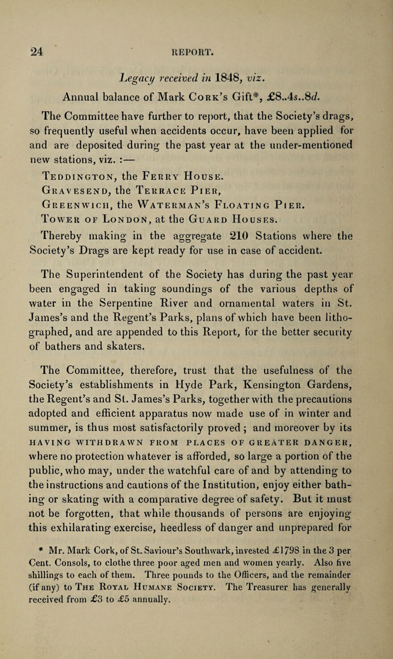 Legacy received in 1848, viz. Annual balance of Mark Cork’s Gift#, £S.As..Sd. The Committee have further to report, that the Society’s drags, so frequently useful when accidents occur, have been applied for and are deposited during the past year at the under-mentioned new stations, viz. : — Teddington, the Ferry House. Gravesend, the Terrace Pier, Greenwich, the Waterman’s Floating Pier. Tower of London, at the Guard Houses. Thereby making in the aggregate 210 Stations where the Society’s Drags are kept ready for use in case of accident. The Superintendent of the Society has during the past year been engaged in taking soundings of the various depths of water in the Serpentine River and ornamental waters in St. James’s and the Regent’s Parks, plans of which have been litho¬ graphed, and are appended to this Report, for the better security of bathers and skaters. The Committee, therefore, trust that the usefulness of the Society’s establishments in Hyde Park, Kensington Gardens, the Regent’s and St. James’s Parks, together with the precautions adopted and efficient apparatus now made use of in winter and summer, is thus most satisfactorily proved ; and moreover by its HAVING WITHDRAWN FROM PLACES OF GREATER DANGER, where no protection whatever is afforded, so large a portion of the public, who may, under the watchful care of and by attending to the instructions and cautions of the Institution, enjoy either bath¬ ing or skating with a comparative degree of safety. But it must not be forgotten, that while thousands of persons are enjoying this exhilarating exercise, heedless of danger and unprepared for * Mr. Mark Cork, of St. Saviour’s Southwark, invested £1798 in the 3 per Cent. Consols, to clothe three poor aged men and women yearly. Also five shillings to each of them. Three pounds to the Officers, and the remainder (if any) to The Royal Humane Society. The Treasurer has generally received from £3 to £5 annually.