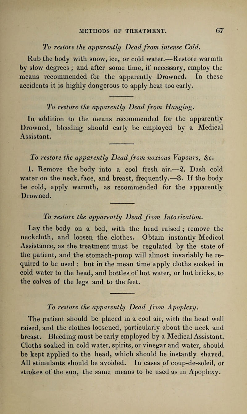 To restore the apparently Dead from intense Cold. Rub the body with snow, ice, or cold water.—Restore warmth by slow degrees; and after some time, if necessary, employ the means recommended for the apparently Drowned. In these accidents it is highly dangerous to apply heat too early. To restore the apparently Dead from Hanging. In addition to the means recommended for the apparently Drowned, bleeding should early be employed by a Medical Assistant. To restore the apparently Dead from noxious Vapours, fyc. 1. Remove the body into a cool fresh air.—2. Dash cold water on the neck, face, and breast, frequently.—3. If the body be cold, apply warmth, as recommended for the apparently Drowned. To restore the apparently Dead from Intoxication. Lay the body on a bed, with the head raised ; remove the neckcloth, and loosen the clothes. Obtain instantly Medical Assistance, as the treatment must be regulated by the state of the patient, and the stomach-pump will almost invariably be re¬ quired to be used : but in the mean time apply cloths soaked in cold water to the head, and bottles of hot water, or hot bricks, to the calves of the legs and to the feet. To restore the apparently Dead from Apoplexy. The patient should be placed in a cool air, with the head well raised, and the clothes loosened, particularly about the neck and breast. Bleeding must be early employed by a Medical Assistant. Cloths soaked in cold water, spirits, or vinegar and water, should be kept applied to the head, which should be instantly shaved. All stimulants should be avoided. In cases of coup-de-soleil, or strokes of the sun, the same means to be used as in Apoplexy.