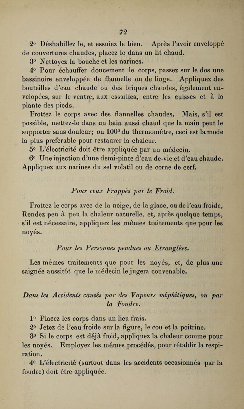 2° Deshabillez le, et essuiez le bien. Apres l’avoir enveloppe de couvertures chaudes, placez le dans un lit chaud. 3° Nettoyez la bouche et les narines. 4° Pour echauffer doucement le corps, passez sur le dos une bassinoire enveloppee de flannelle ou de linge. Appliquez des bouteilles d’eau chaude ou des briques chaudes, egalement en- velopees, sur le ventre, aux essailles, entre les cuisses et a la plante des pieds. Frottez le corps avec des flannelles chaudes. Mais, s’il est possible, mettez-le dans un bain aussi chaud que la main peut le supporter sans douleur; ou 100° du thermometre, ceci est la mode la plus preferable pour restaurer la chaleur. 5° L’electricite doit etre appliquee par un medecin. 6° Une injection d’une demi-pinte d’eau de-vie et d’eau chaude. Appliquez aux narines du sel volatil ou de corne de cerf. Pour ceux Frappes par le Froid. Frottez le corps avec de la neige, de la glace, oudel’eau froide, Rendez peu a peu la chaleur naturelle, et, apres quelque temps, s’il est necessaire, appliquez les memes traitements que pour les noyes. Pour les Personnes pendues ou Etranglees. Les memes traitements que pour les noyes, et, de plus une saignee aussitot que le medecin le jugera convenable. Dans les Accidents causes par des Vapeurs mephitiques, ou par la Foudre. 1° Placez les corps dans un lieu frais. 2° Jetez de l’eau froide sur la figure, le cou et la poitrine. 3° Si le corps est deja froid, appliquez la chaleur comme pour les noyes. Employez les memes procedes, pour retablir la respi¬ ration. 4° L’electricite (surtout dans les accidents occasionnes par la foudre) doit etre appliquee.