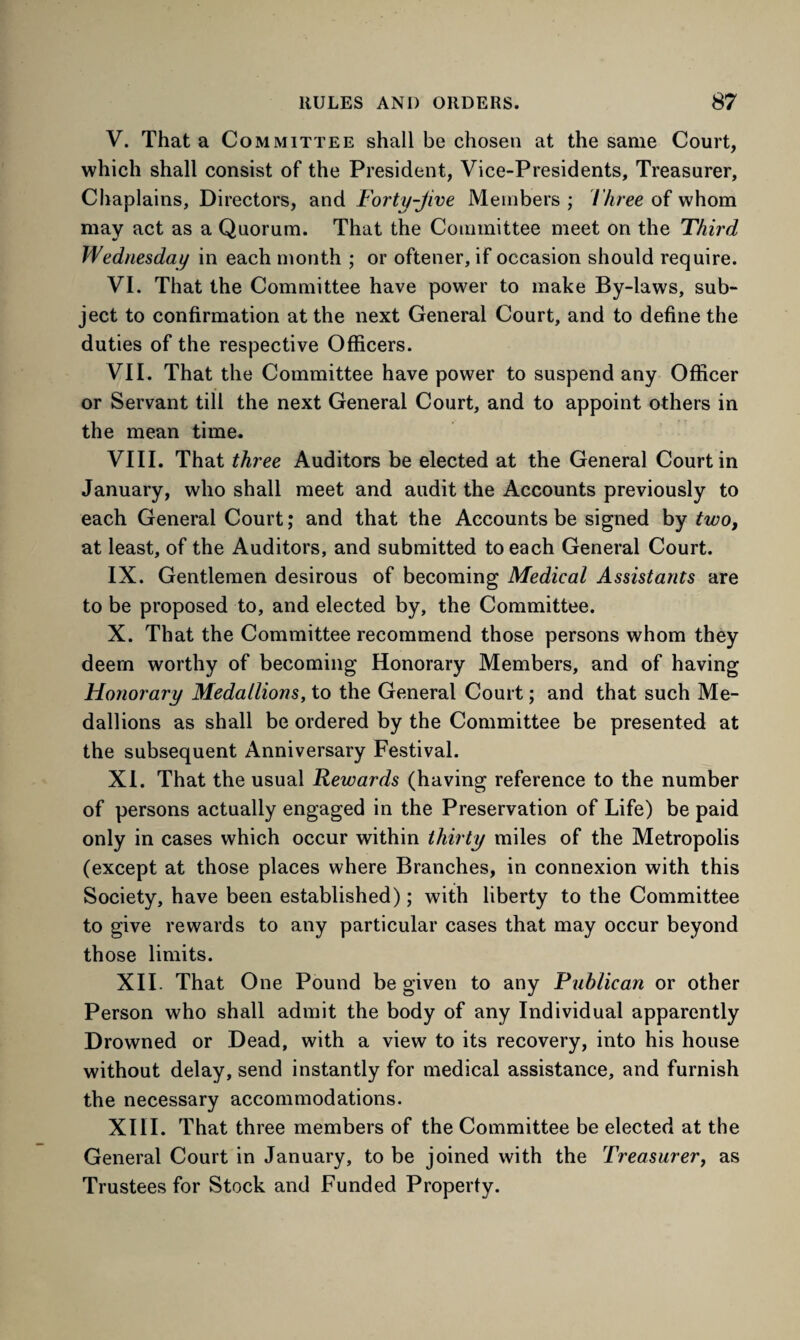 V. That a Committee shall be chosen at the same Court, which shall consist of the President, Vice-Presidents, Treasurer, Chaplains, Directors, and Forty-Jive Members ; Three of whom may act as a Quorum. That the Committee meet on the Third Wednesday in each month ; or oftener, if occasion should require. VI. That the Committee have power to make By-laws, sub¬ ject to confirmation at the next General Court, and to define the duties of the respective Officers. VII. That the Committee have power to suspend any Officer or Servant till the next General Court, and to appoint others in the mean time. VIII. That three Auditors be elected at the General Court in January, who shall meet and audit the Accounts previously to each General Court; and that the Accounts be signed by two, at least, of the Auditors, and submitted to each General Court. IX. Gentlemen desirous of becoming Medical Assistants are to be proposed to, and elected by, the Committee. X. That the Committee recommend those persons whom they deem worthy of becoming Honorary Members, and of having Honorary Medallions, to the General Court; and that such Me¬ dallions as shall be ordered by the Committee be presented at the subsequent Anniversary Festival. XI. That the usual Rewards (having reference to the number of persons actually engaged in the Preservation of Life) be paid only in cases which occur within thirty miles of the Metropolis (except at those places where Branches, in connexion with this Society, have been established); with liberty to the Committee to give rewards to any particular cases that may occur beyond those limits. XII. That One Pound be given to any Publican or other Person who shall admit the body of any Individual apparently Drowned or Dead, with a view to its recovery, into his house without delay, send instantly for medical assistance, and furnish the necessary accommodations. XIII. That three members of the Committee be elected at the General Court in January, to be joined with the Treasurer, as Trustees for Stock and Funded Property.