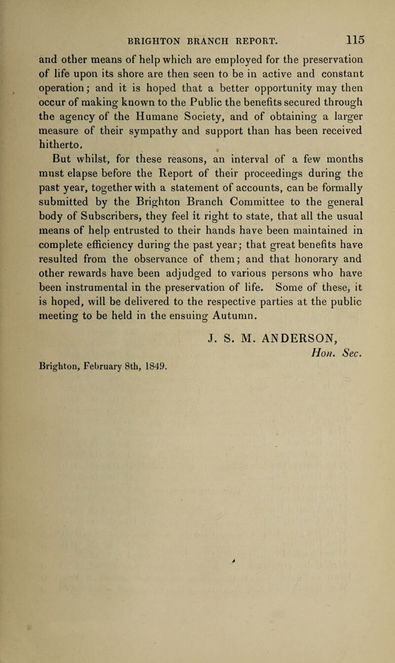 and other means of help which are employed for the preservation of life upon its shore are then seen to be in active and constant operation; and it is hoped that a better opportunity may then occur of making known to the Public the benefits secured through the agency of the Humane Society, and of obtaining a larger measure of their sympathy and support than has been received hitherto. But whilst, for these reasons, an interval of a few months must elapse before the Report of their proceedings during the past year, together with a statement of accounts, can be formally submitted by the Brighton Branch Committee to the general body of Subscribers, they feel it right to state, that all the usual means of help entrusted to their hands have been maintained in complete efficiency during the past year; that great benefits have resulted from the observance of them; and that honorary and other rewards have been adjudged to various persons who have been instrumental in the preservation of life. Some of these, it is hoped, will be delivered to the respective parties at the public meeting to be held in the ensuing Autumn. J. S. M. ANDERSON, Hon. Sec. Brighton, February 8th, 1849.